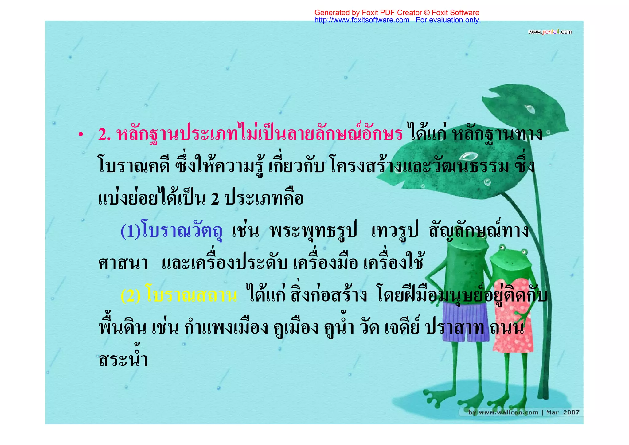 Generated by Foxit PDF Creator © Foxit Software
                                http://www.foxitsoftware.com For evaluation only.




• 2. หลักฐานประเภทไมเปนลายลักษณอักษร ไดแก หลักฐานทาง
  โบราณคดี ซึ่งใหความรู เกี่ยวกับ โครงสรางและวัฒนธรรม ซึ่ง
  แบงยอยไดเปน 2 ประเภทคือ
      (1)โบราณวัตถุ เชน พระพุทธรูป เทวรูป สัญลักษณทาง
  ศาสนา และเครื่องประดับ เครื่องมือ เครื่องใช
      (2) โบราณสถาน ไดแก สิ่งกอสราง โดยฝมือมนุษยอยูติดกับ
  พื้นดิน เชน กําแพงเมือง คูเมือง คูน้ํา วัด เจดีย ปราสาท ถนน
  สระน้ํา
 