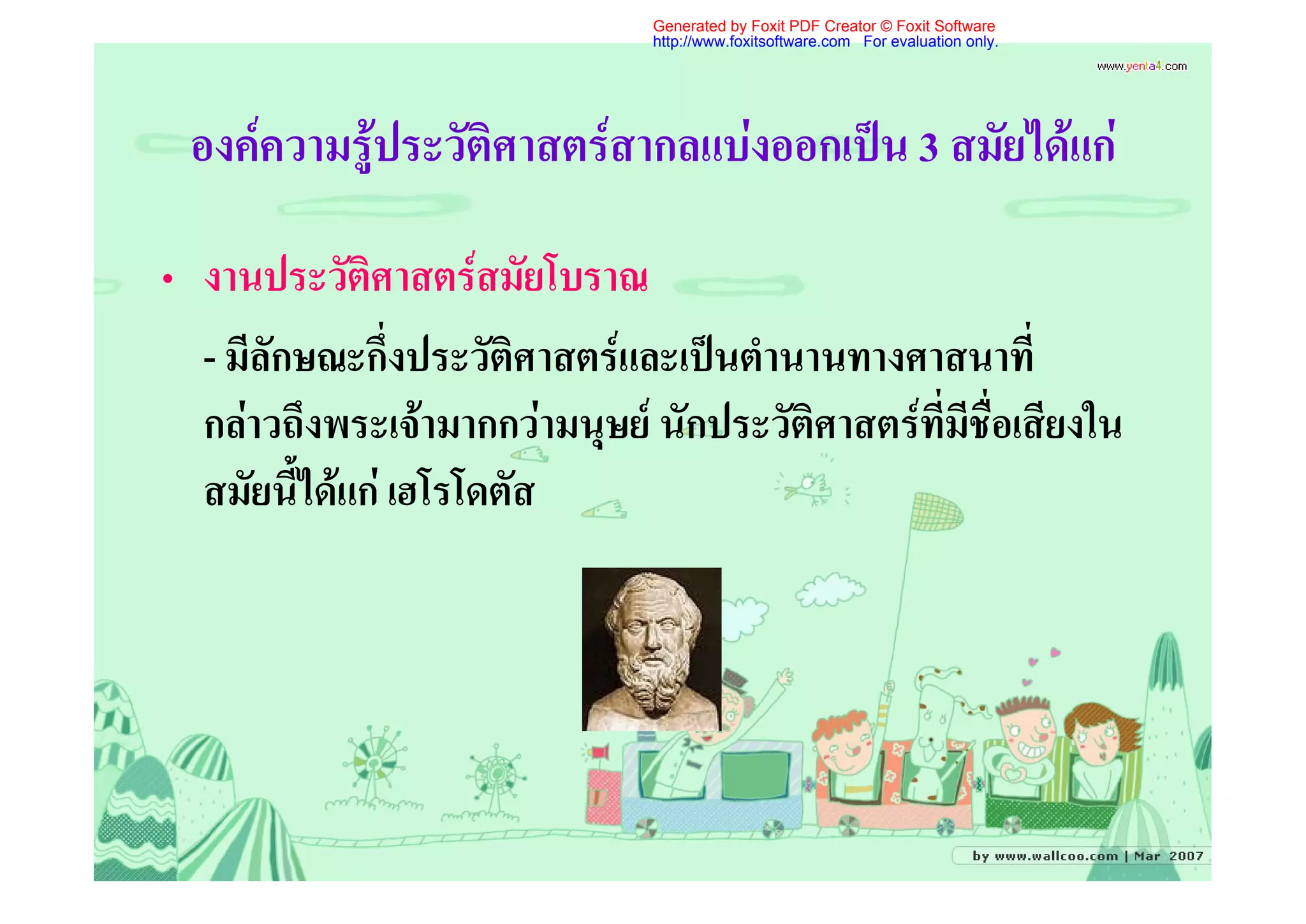 Generated by Foxit PDF Creator © Foxit Software
                                http://www.foxitsoftware.com For evaluation only.




 องคความรูประวัติศาสตรสากลแบงออกเปน 3 สมัยไดแก

• งานประวัติศาสตรสมัยโบราณ
  - มีลักษณะกึ่งประวัติศาสตรและเปนตํานานทางศาสนาที่
  กลาวถึงพระเจามากกวามนุษย นักประวัติศาสตรที่มีชื่อเสียงใน
  สมัยนี้ไดแก เฮโรโดตัส
 