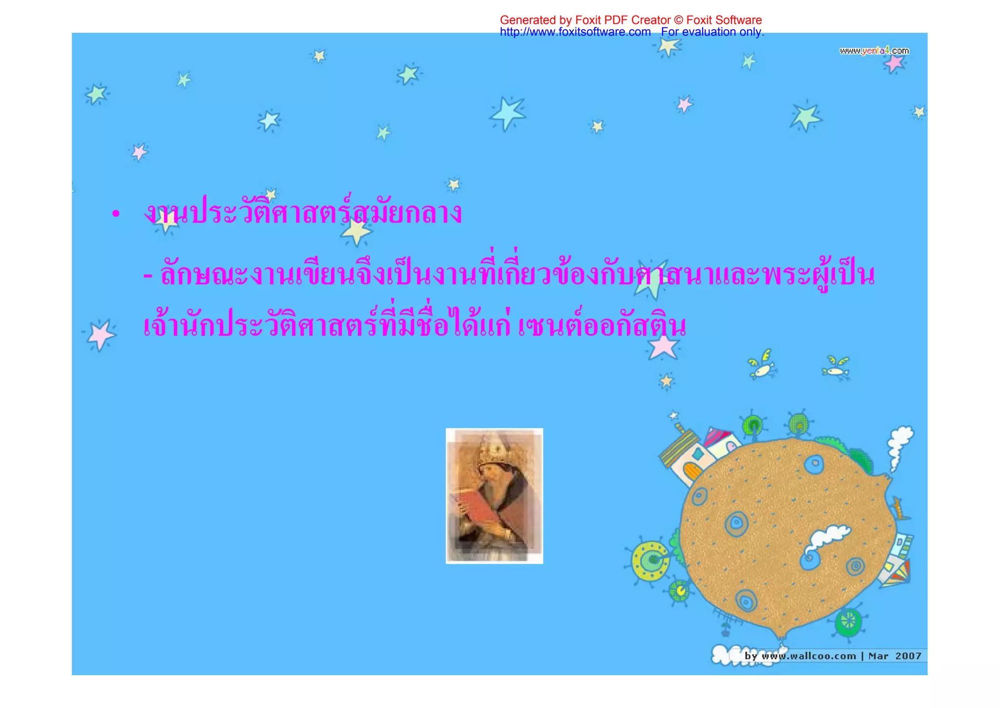 Generated by Foxit PDF Creator © Foxit Software
                               http://www.foxitsoftware.com For evaluation only.




• งานประวัติศาสตรสมัยกลาง
  - ลักษณะงานเขียนจึงเปนงานที่เกี่ยวของกับศาสนาและพระผูเปน
  เจานักประวัติศาสตรที่มีชื่อไดแก เซนตออกัสติน
 
