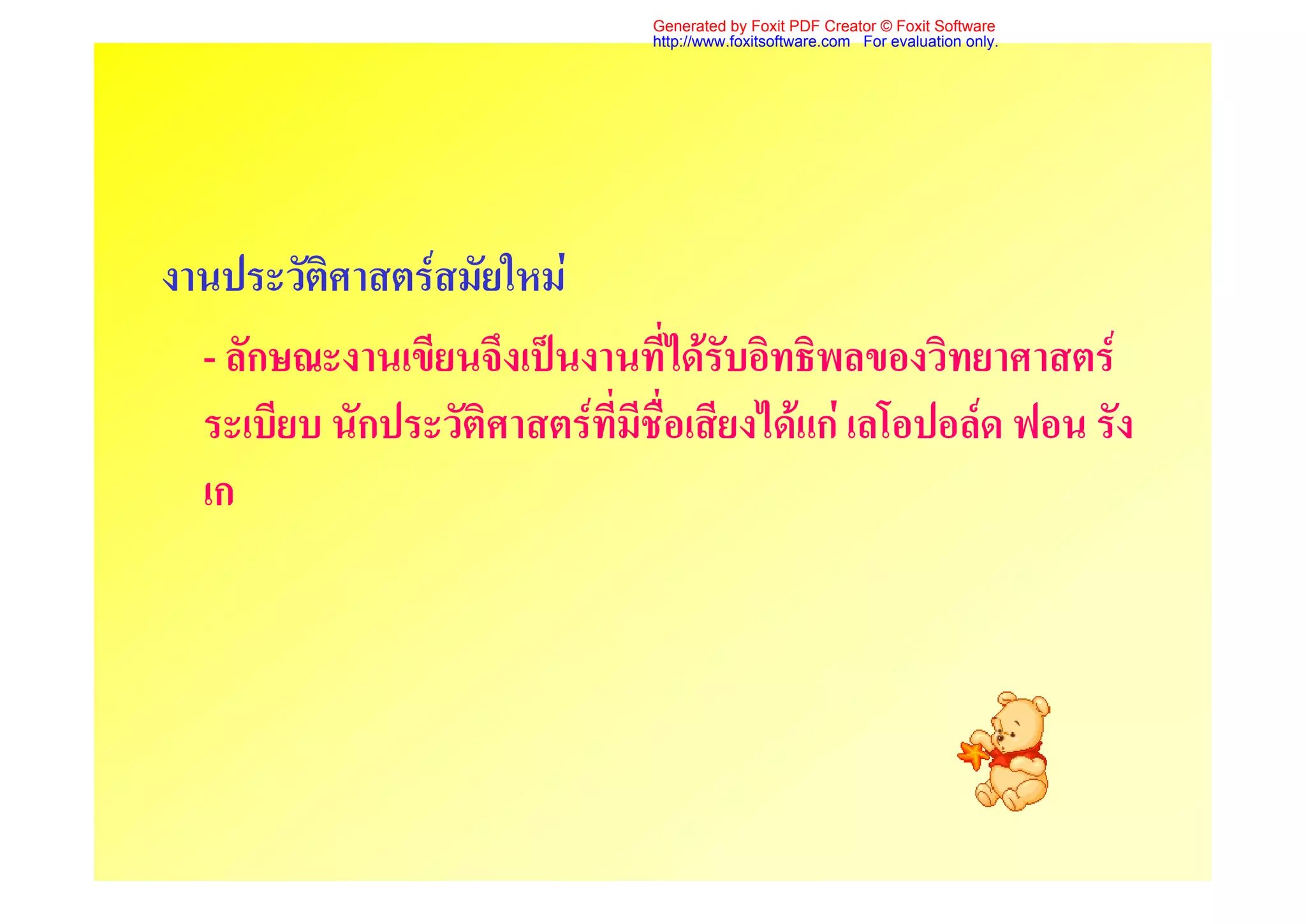Generated by Foxit PDF Creator © Foxit Software
                                http://www.foxitsoftware.com For evaluation only.




งานประวัติศาสตรสมัยใหม
  - ลักษณะงานเขียนจึงเปนงานที่ไดรับอิทธิพลของวิทยาศาสตร
  ระเบียบ นักประวัติศาสตรที่มีชื่อเสียงไดแก เลโอปอลด ฟอน รัง
  เก
 