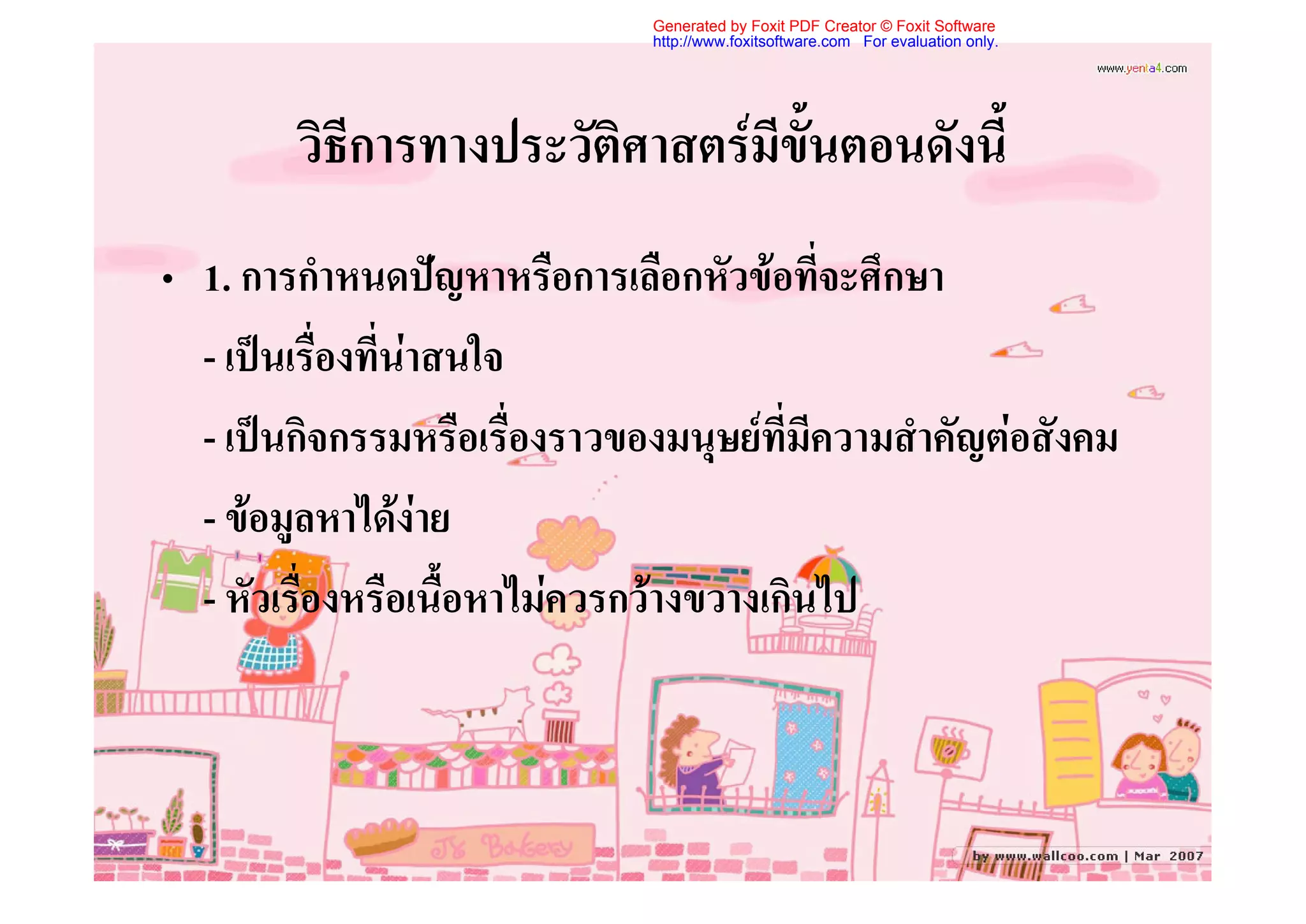 Generated by Foxit PDF Creator © Foxit Software
                              http://www.foxitsoftware.com For evaluation only.




        วิธีการทางประวัติศาสตรมีขั้นตอนดังนี้
• 1. การกําหนดปญหาหรือการเลือกหัวขอที่จะศึกษา
  - เปนเรื่องที่นาสนใจ
  - เปนกิจกรรมหรือเรื่องราวของมนุษยที่มีความสําคัญตอสังคม
  - ขอมูลหาไดงาย
  - หัวเรื่องหรือเนื้อหาไมควรกวางขวางเกินไป
 