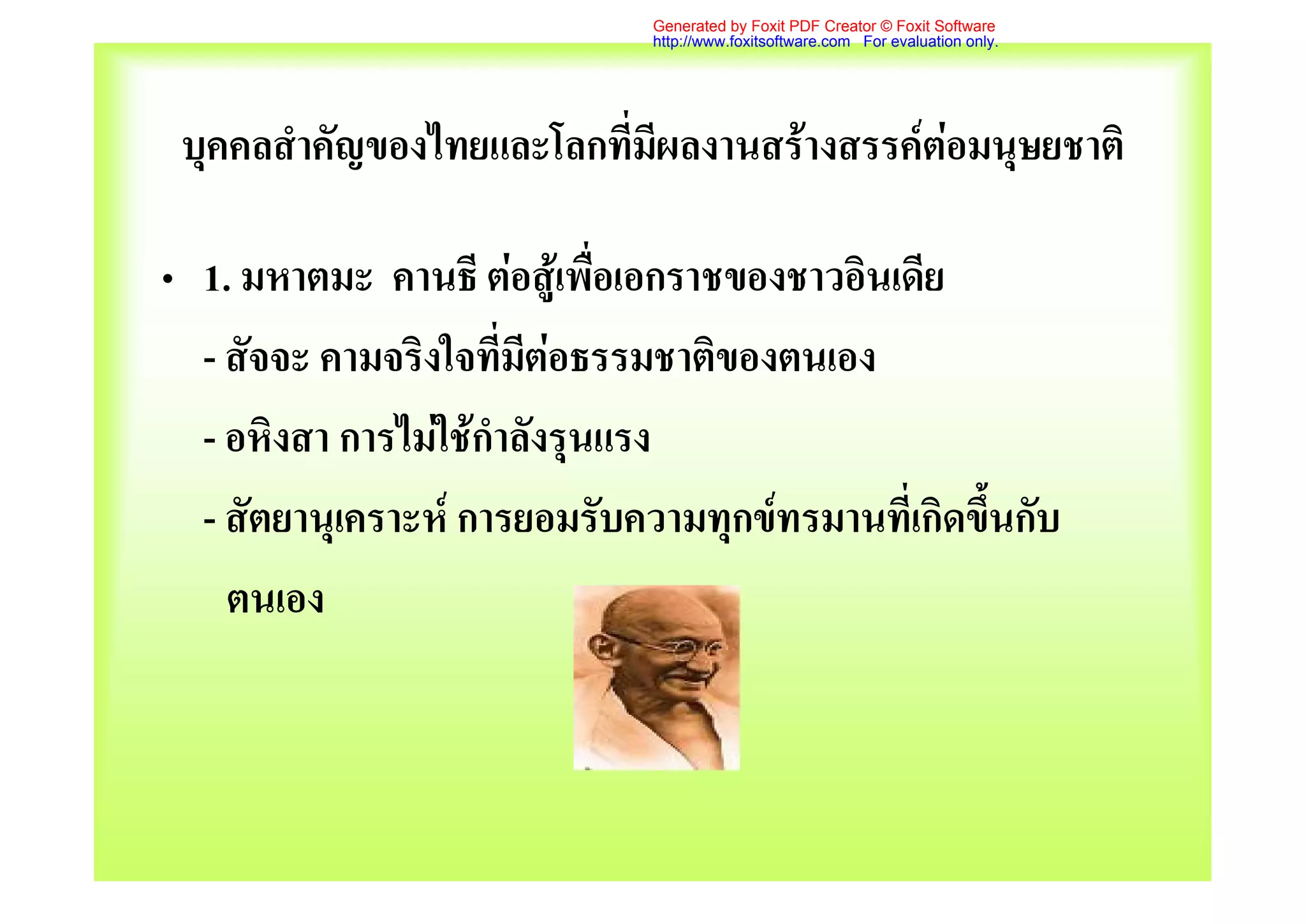 Generated by Foxit PDF Creator © Foxit Software
                              http://www.foxitsoftware.com For evaluation only.




 บุคคลสําคัญของไทยและโลกที่มีผลงานสรางสรรคตอมนุษยชาติ

• 1. มหาตมะ คานธี ตอสูเพื่อเอกราชของชาวอินเดีย
  - สัจจะ คามจริงใจที่มตอธรรมชาติของตนเอง
                        ี
  - อหิงสา การไมใชกําลังรุนแรง
  - สัตยานุเคราะห การยอมรับความทุกขทรมานที่เกิดขึ้นกับ
    ตนเอง
 