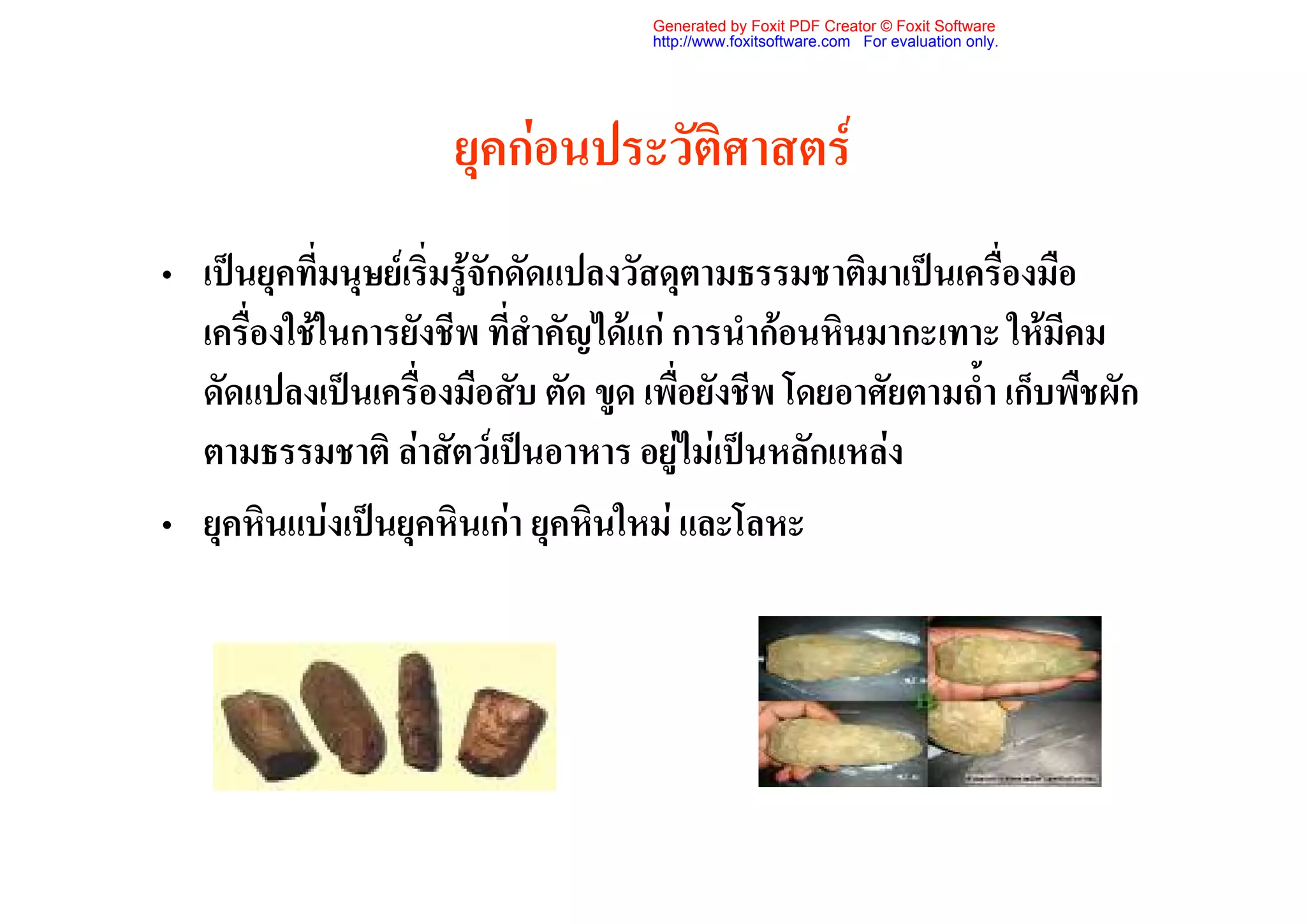 Generated by Foxit PDF Creator © Foxit Software
                                    http://www.foxitsoftware.com For evaluation only.




                     ยุคกอนประวัติศาสตร
• เปนยุคที่มนุษยเริ่มรูจักดัดแปลงวัสดุตามธรรมชาติมาเปนเครื่องมือ
  เครื่องใชในการยังชีพ ที่สําคัญไดแก การนํากอนหินมากะเทาะ ใหมีคม
  ดัดแปลงเปนเครื่องมือสับ ตัด ขูด เพื่อยังชีพ โดยอาศัยตามถ้ํา เก็บพืชผัก
  ตามธรรมชาติ ลาสัตวเปนอาหาร อยูไมเปนหลักแหลง
• ยุคหินแบงเปนยุคหินเกา ยุคหินใหม และโลหะ
 