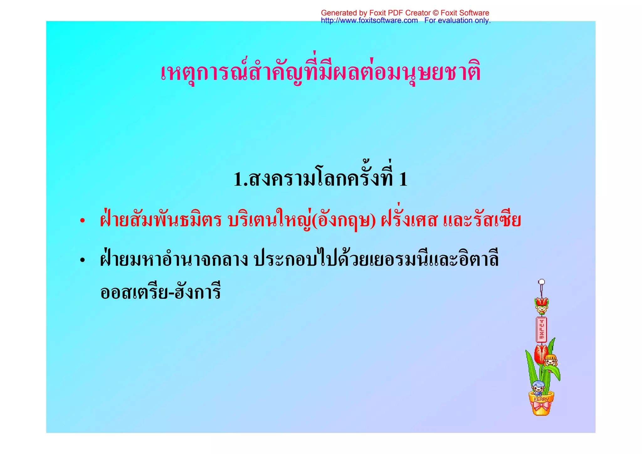 Generated by Foxit PDF Creator © Foxit Software
                              http://www.foxitsoftware.com For evaluation only.




          เหตุการณสําคัญที่มีผลตอมนุษยชาติ


                   1.สงครามโลกครั้งที่ 1
• ฝายสัมพันธมิตร บริเตนใหญ(อังกฤษ) ฝรั่งเศส และรัสเซีย
• ฝายมหาอํานาจกลาง ประกอบไปดวยเยอรมนีและอิตาลี
  ออสเตรีย-ฮังการี
 