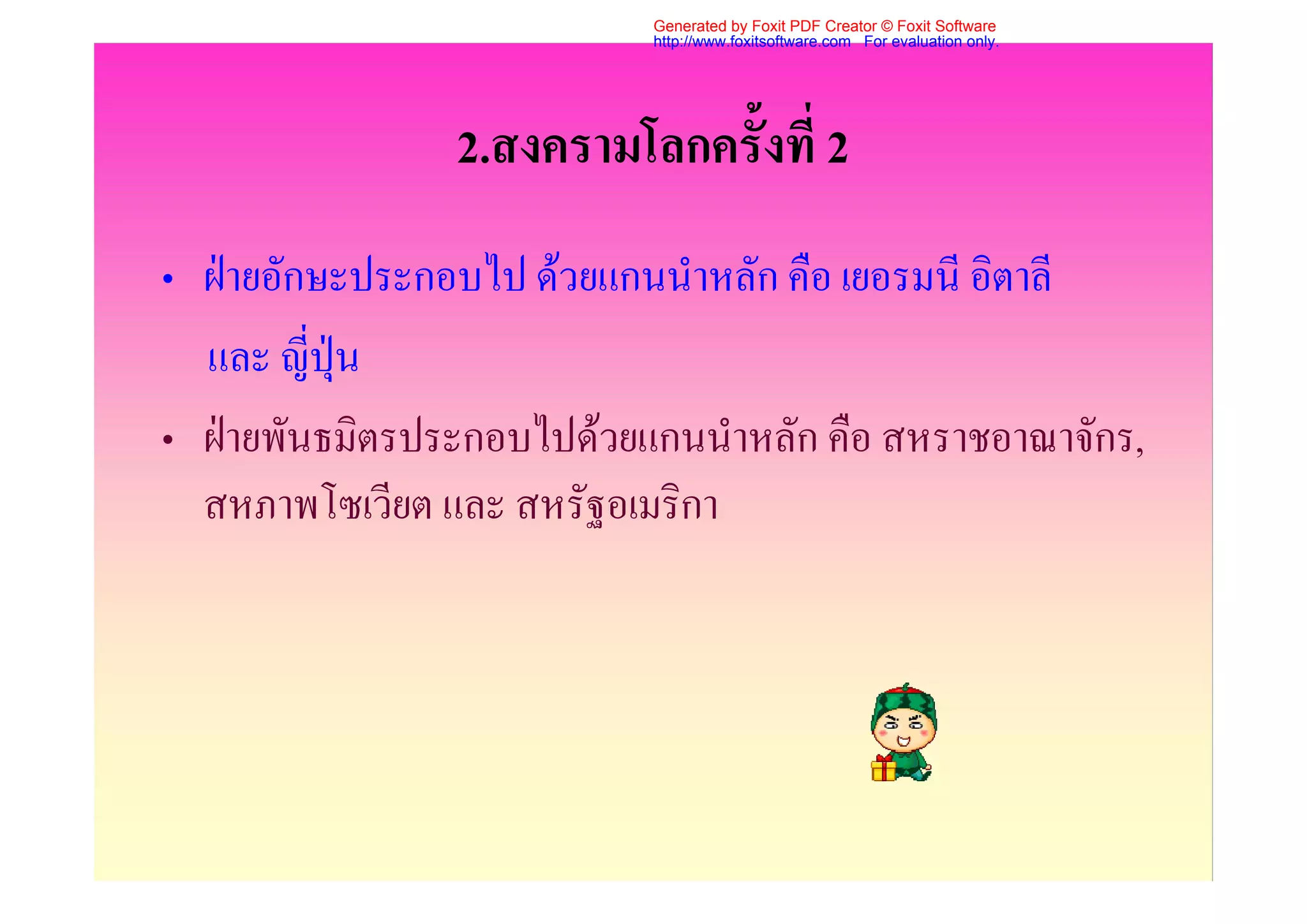 Generated by Foxit PDF Creator © Foxit Software
                           http://www.foxitsoftware.com For evaluation only.




                2.สงครามโลกครั้งที่ 2
• ฝายอักษะประกอบไป ดวยแกนนําหลัก คือ เยอรมนี อิตาลี
  และ ญี่ปุน
• ฝายพันธมิตรประกอบไปดวยแกนนําหลัก คือ สหราชอาณาจักร,
  สหภาพโซเวียต และ สหรัฐอเมริกา
 