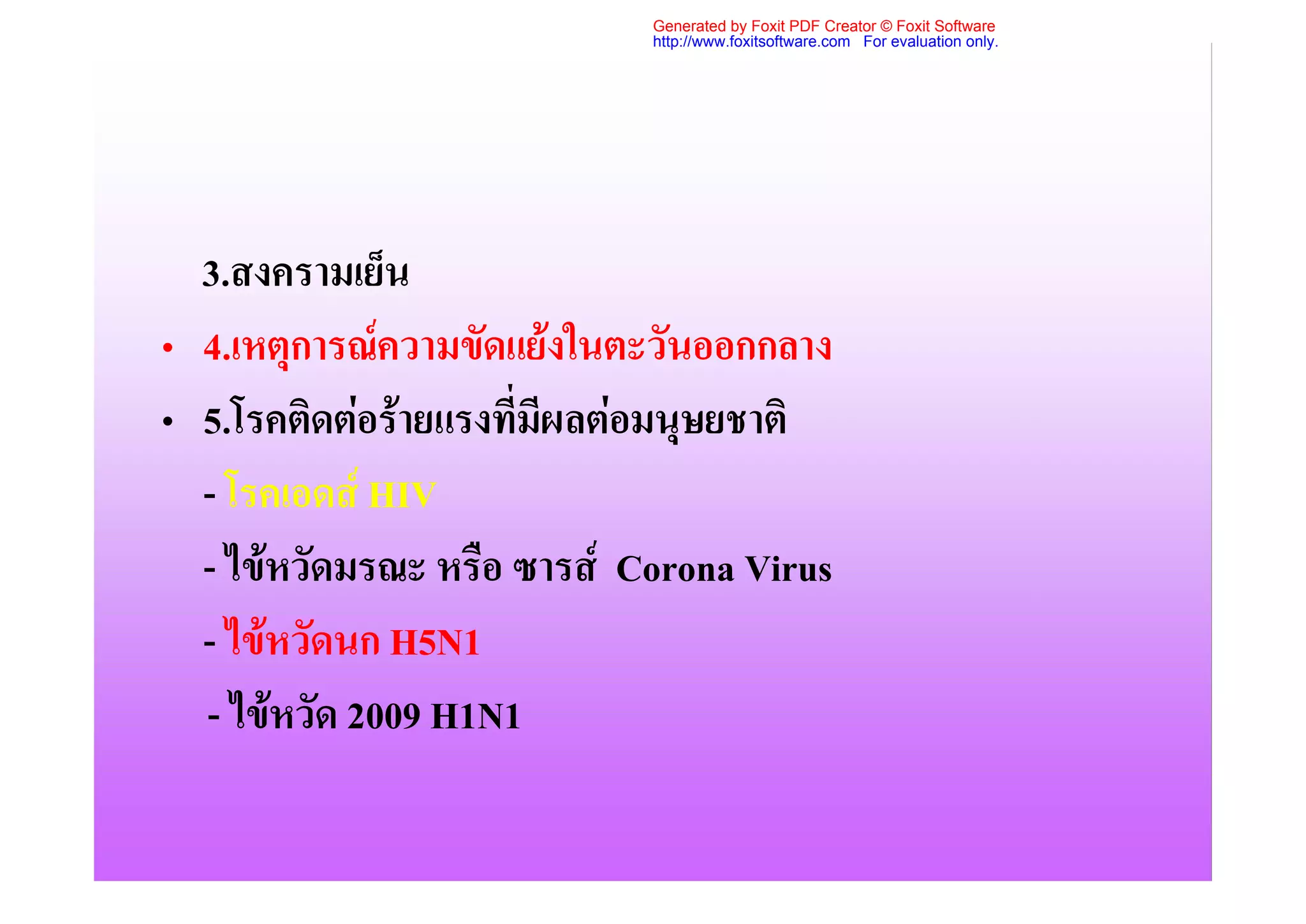 Generated by Foxit PDF Creator © Foxit Software
                            http://www.foxitsoftware.com For evaluation only.




  3.สงครามเย็น
• 4.เหตุการณความขัดแยงในตะวันออกกลาง
• 5.โรคติดตอรายแรงที่มีผลตอมนุษยชาติ
  - โรคเอดส HIV
  - ไขหวัดมรณะ หรือ ซารส Corona Virus
  - ไขหวัดนก H5N1
  - ไขหวัด 2009 H1N1
 