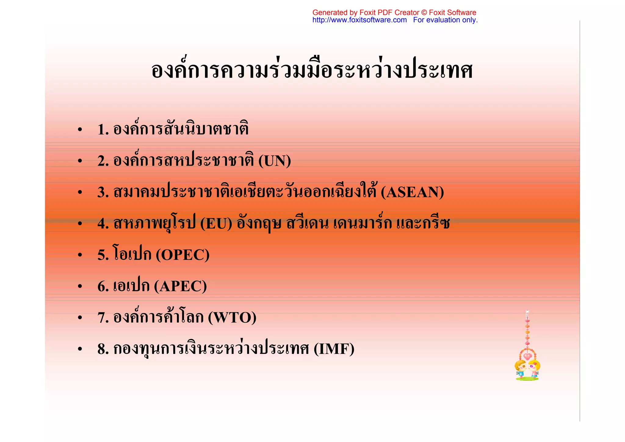 Generated by Foxit PDF Creator © Foxit Software
                                 http://www.foxitsoftware.com For evaluation only.




           องคการความรวมมือระหวางประเทศ
•   1. องคการสันนิบาตชาติ
•   2. องคการสหประชาชาติ (UN)
•   3. สมาคมประชาชาติเอเชียตะวันออกเฉียงใต (ASEAN)
•   4. สหภาพยุโรป (EU) อังกฤษ สวีเดน เดนมารก และกรีซ
•   5. โอเปก (OPEC)
•   6. เอเปก (APEC)
•   7. องคการคาโลก (WTO)
•   8. กองทุนการเงินระหวางประเทศ (IMF)
 