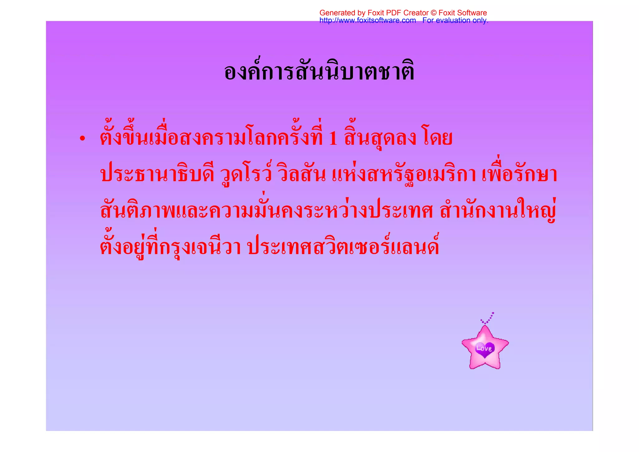 Generated by Foxit PDF Creator © Foxit Software
                            http://www.foxitsoftware.com For evaluation only.




                 องคการสันนิบาตชาติ
• ตั้งขึ้นเมื่อสงครามโลกครั้งที่ 1 สิ้นสุดลง โดย
  ประธานาธิบดี วูดโรว วิลสัน แหงสหรัฐอเมริกา เพื่อรักษา
  สันติภาพและความมั่นคงระหวางประเทศ สํานักงานใหญ
  ตั้งอยูที่กรุงเจนีวา ประเทศสวิตเซอรแลนด
 