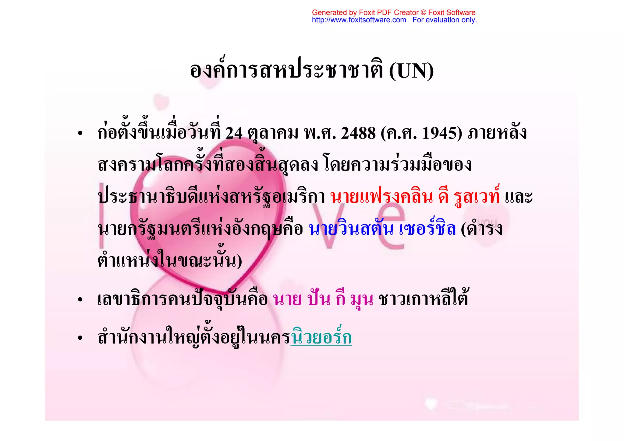 Generated by Foxit PDF Creator © Foxit Software
                                http://www.foxitsoftware.com For evaluation only.




               องคการสหประชาชาติ (UN)
• กอตั้งขึ้นเมื่อวันที่ 24 ตุลาคม พ.ศ. 2488 (ค.ศ. 1945) ภายหลัง
  สงครามโลกครั้งที่สองสิ้นสุดลง โดยความรวมมือของ
  ประธานาธิบดีแหงสหรัฐอเมริกา นายแฟรงคลิน ดี รูสเวท และ
  นายกรัฐมนตรีแหงอังกฤษคือ นายวินสตัน เซอรชิล (ดํารง
  ตําแหนงในขณะนั้น)
• เลขาธิการคนปจจุบันคือ นาย ปน กี มุน ชาวเกาหลีใต
• สํานักงานใหญตั้งอยูในนครนิวยอรก
                           
 