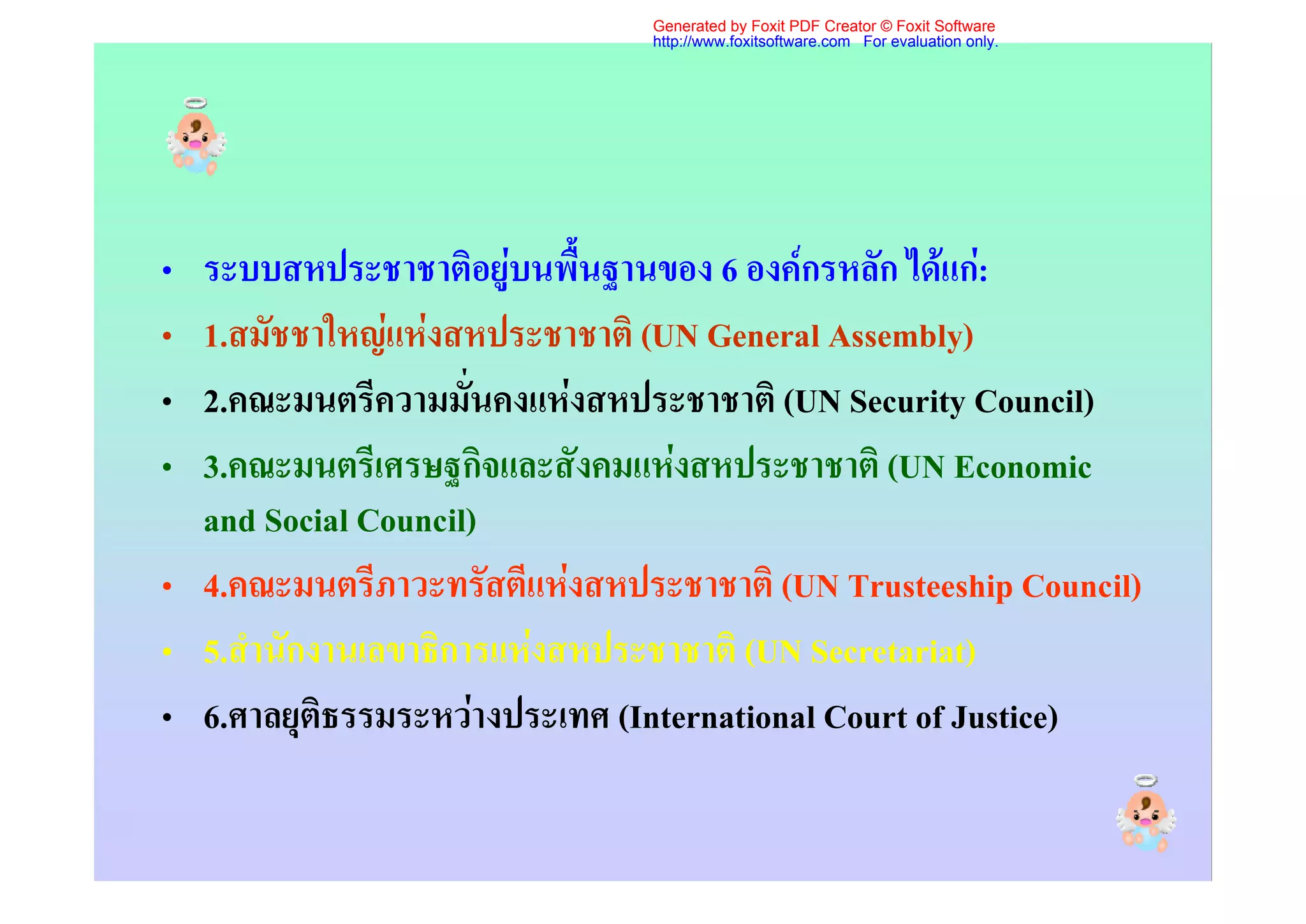 Generated by Foxit PDF Creator © Foxit Software
                               http://www.foxitsoftware.com For evaluation only.




• ระบบสหประชาชาติอยูบนพื้นฐานของ 6 องคกรหลัก ไดแก:
• 1.สมัชชาใหญแหงสหประชาชาติ (UN General Assembly)
• 2.คณะมนตรีความมั่นคงแหงสหประชาชาติ (UN Security Council)
• 3.คณะมนตรีเศรษฐกิจและสังคมแหงสหประชาชาติ (UN Economic
  and Social Council)
• 4.คณะมนตรีภาวะทรัสตีแหงสหประชาชาติ (UN Trusteeship Council)
• 5.สํานักงานเลขาธิการแหงสหประชาชาติ (UN Secretariat)
• 6.ศาลยุติธรรมระหวางประเทศ (International Court of Justice)
 