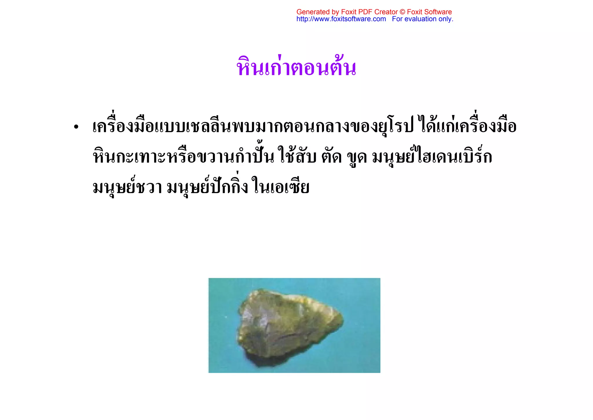 Generated by Foxit PDF Creator © Foxit Software
                             http://www.foxitsoftware.com For evaluation only.




                     หินเกาตอนตน
• เครื่องมือแบบเชลลีนพบมากตอนกลางของยุโรป ไดแกเครื่องมือ
  หินกะเทาะหรือขวานกําปน ใชสับ ตัด ขูด มนุษยไฮเดนเบิรก
  มนุษยชวา มนุษยปกกิ่ง ในเอเซีย
 
