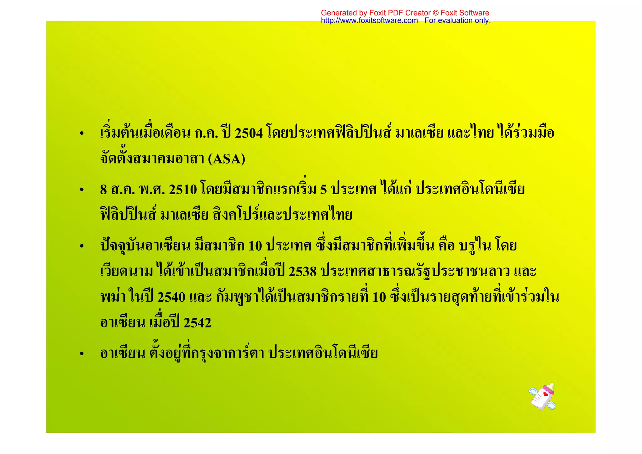 Generated by Foxit PDF Creator © Foxit Software
                                         http://www.foxitsoftware.com For evaluation only.




• เริ่มตนเมื่อเดือน ก.ค. ป 2504 โดยประเทศฟลิปปนส มาเลเซีย และไทย ไดรวมมือ
  จัดตั้งสมาคมอาสา (ASA)
• 8 ส.ค. พ.ศ. 2510 โดยมีสมาชิกแรกเริ่ม 5 ประเทศ ไดแก ประเทศอินโดนีเซีย
  ฟลิปปนส มาเลเซีย สิงคโปรและประเทศไทย
• ปจจุบันอาเซียน มีสมาชิก 10 ประเทศ ซึ่งมีสมาชิกที่เพิ่มขึน คือ บรูไน โดย
                                                           ้
  เวียดนาม ไดเขาเปนสมาชิกเมื่อป 2538 ประเทศสาธารณรัฐประชาชนลาว และ
  พมา ในป 2540 และ กัมพูชาไดเปนสมาชิกรายที่ 10 ซึ่งเปนรายสุดทายที่เขารวมใน
  อาเซียน เมื่อป 2542
• อาเซียน ตั้งอยูที่กรุงจาการตา ประเทศอินโดนีเซีย
 