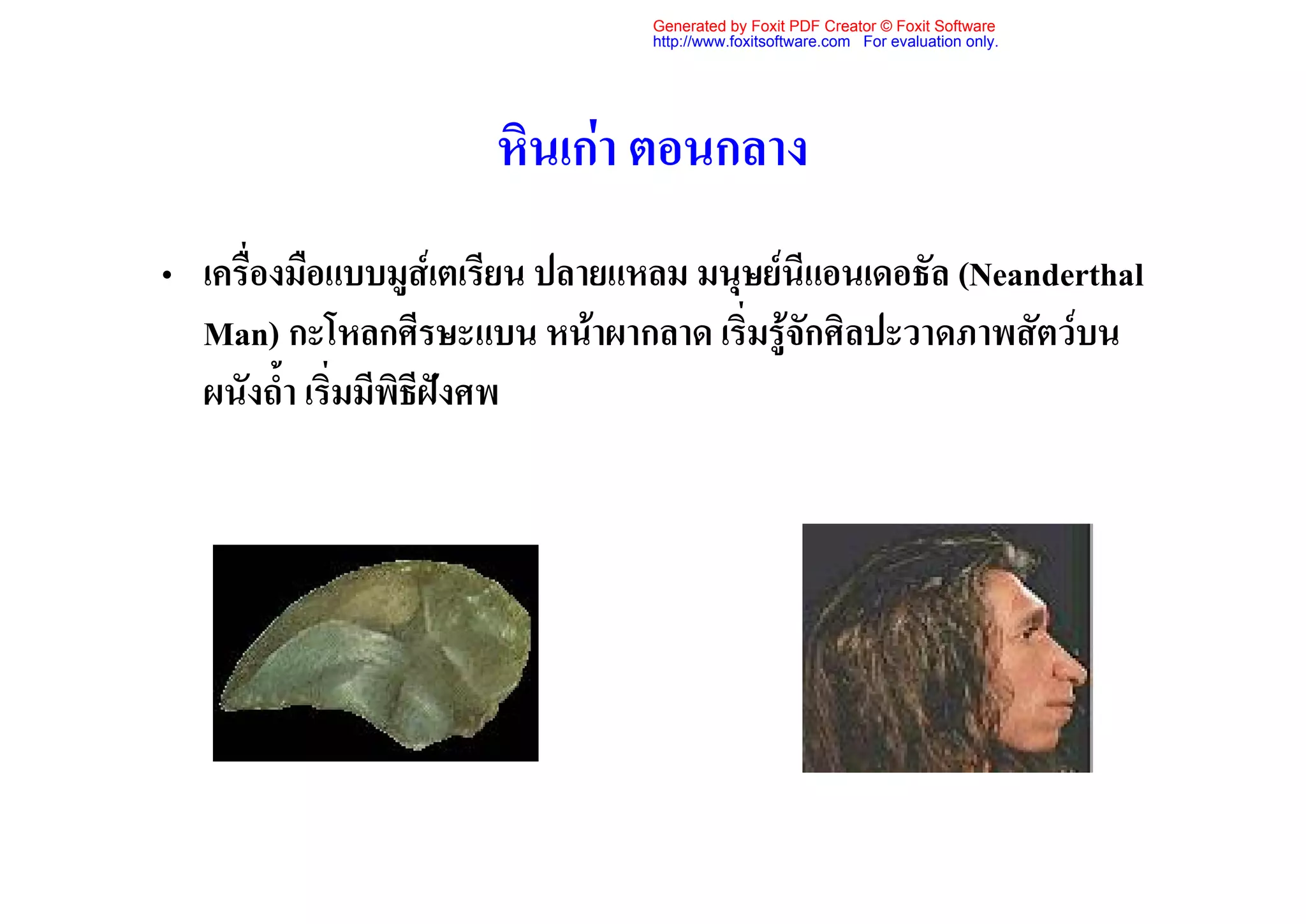 Generated by Foxit PDF Creator © Foxit Software
                                 http://www.foxitsoftware.com For evaluation only.




                      หินเกา ตอนกลาง
• เครื่องมือแบบมูสเตเรียน ปลายแหลม มนุษยนีแอนเดอธัล (Neanderthal
  Man) กะโหลกศีรษะแบน หนาผากลาด เริ่มรูจักศิลปะวาดภาพสัตวบน
  ผนังถ้ํา เริ่มมีพิธีฝงศพ
 