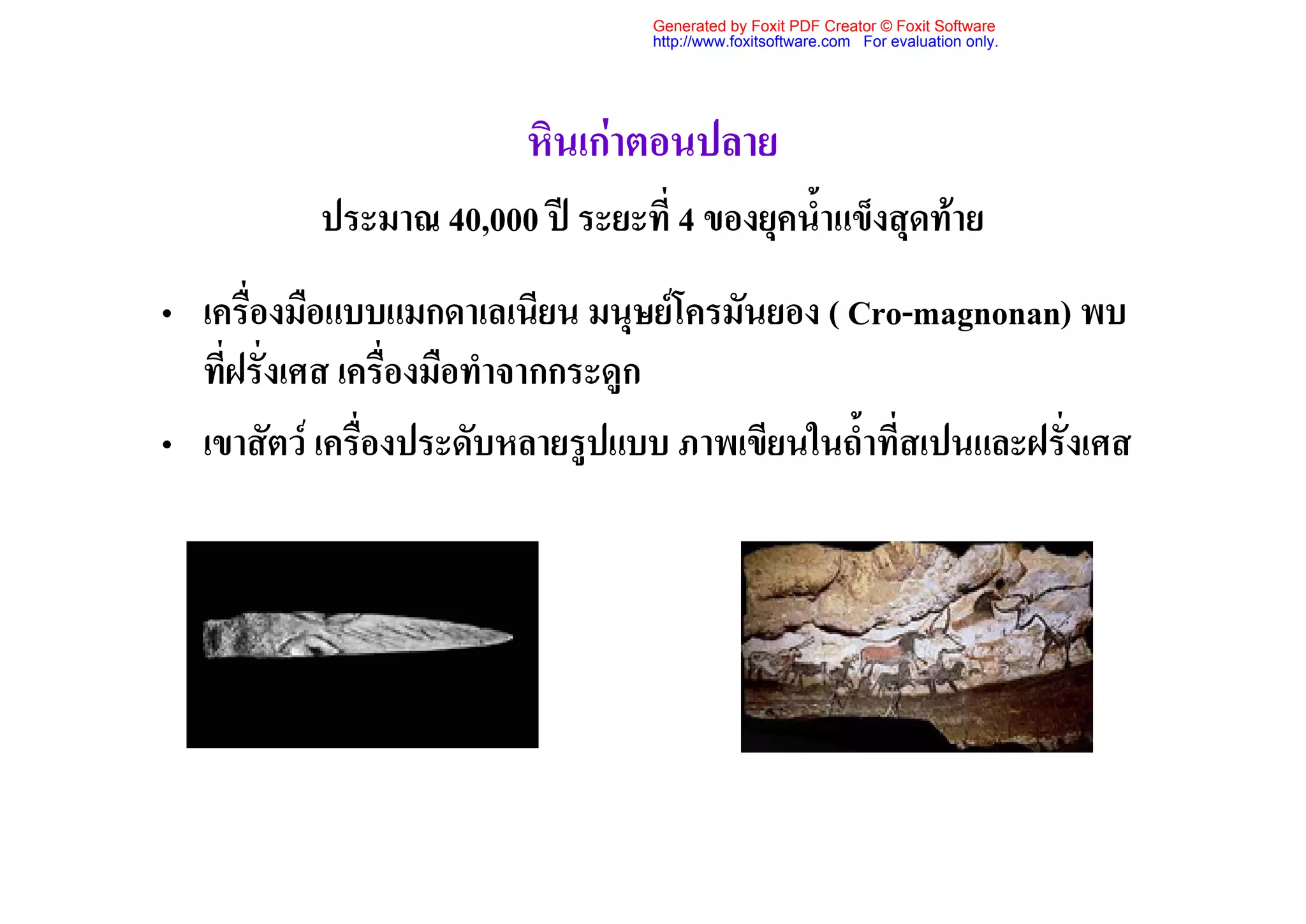 Generated by Foxit PDF Creator © Foxit Software
                                   http://www.foxitsoftware.com For evaluation only.




                         หินเกาตอนปลาย
           ประมาณ 40,000 ป ระยะที่ 4 ของยุคน้ําแข็งสุดทาย
• เครื่องมือแบบแมกดาเลเนียน มนุษยโครมันยอง ( Cro-magnonan) พบ
  ที่ฝรั่งเศส เครื่องมือทําจากกระดูก
• เขาสัตว เครื่องประดับหลายรูปแบบ ภาพเขียนในถ้ําที่สเปนและฝรั่งเศส
 