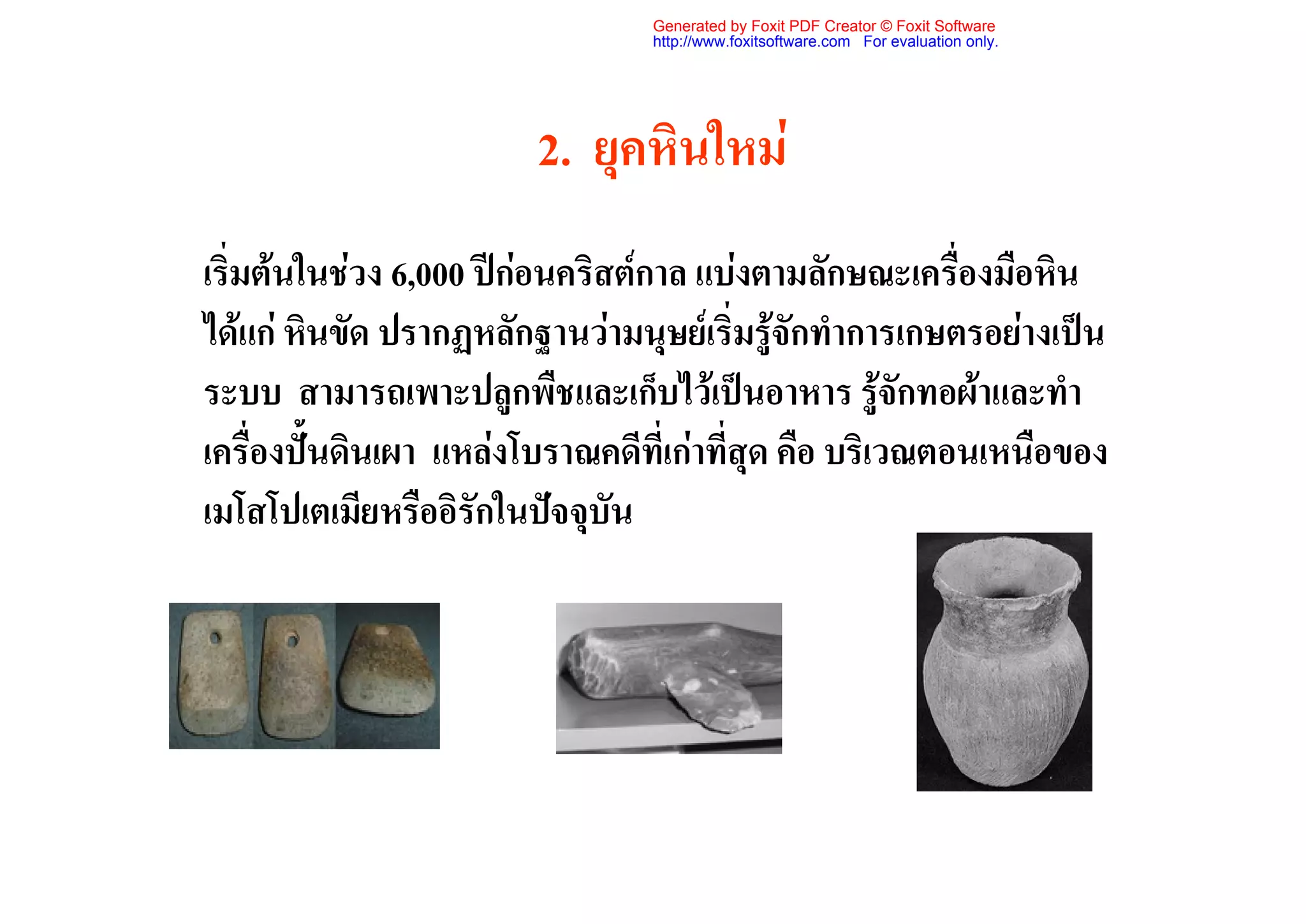 Generated by Foxit PDF Creator © Foxit Software
                                http://www.foxitsoftware.com For evaluation only.




                        2. ยุคหินใหม
เริ่มตนในชวง 6,000 ปกอนคริสตกาล แบงตามลักษณะเครื่องมือหิน
ไดแก หินขัด ปรากฏหลักฐานวามนุษยเริ่มรูจักทําการเกษตรอยางเปน
ระบบ สามารถเพาะปลูกพืชและเก็บไวเปนอาหาร รูจักทอผาและทํา
เครื่องปนดินเผา แหลงโบราณคดีที่เกาที่สุด คือ บริเวณตอนเหนือของ
เมโสโปเตเมียหรืออิรักในปจจุบัน
 