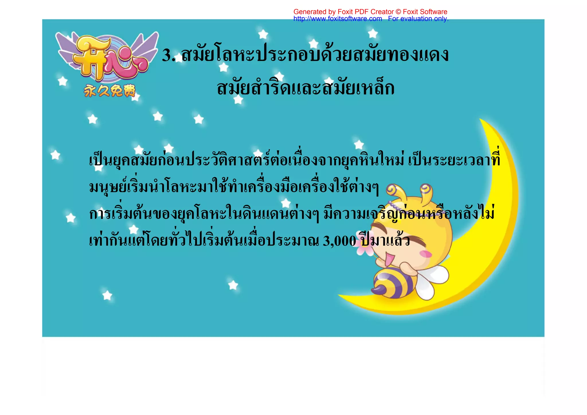 Generated by Foxit PDF Creator © Foxit Software
                                http://www.foxitsoftware.com For evaluation only.




           3. สมัยโลหะประกอบดวยสมัยทองแดง
                  สมัยสําริดและสมัยเหล็ก

เปนยุคสมัยกอนประวัติศาสตรตอเนื่องจากยุคหินใหม เปนระยะเวลาที่
มนุษยเริ่มนําโลหะมาใชทําเครื่องมือเครื่องใชตางๆ
การเริ่มตนของยุคโลหะในดินแดนตางๆ มีความเจริญกอนหรือหลังไม
เทากันแตโดยทั่วไปเริ่มตนเมื่อประมาณ 3,000 ปมาแลว
 