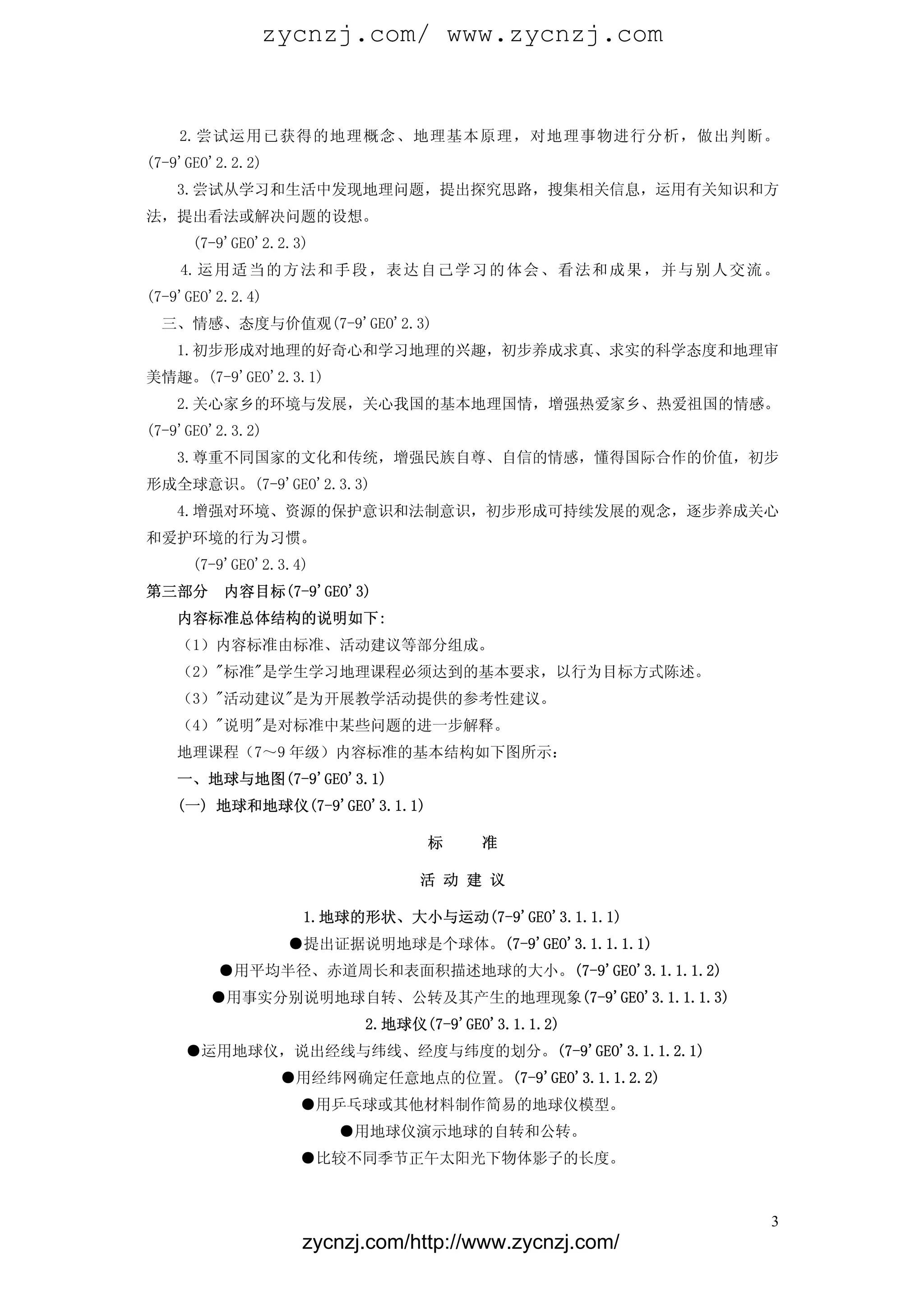zycnzj.com/ www.zycnzj.com


    2.尝试运用已获得的地理概念、地理基本原理，对地理事物进行分析，做出判断。
(7-9'GEO'2.2.2)
    3.尝试从学习和生活中发现地理问题，提出探究思路，搜集相关信息，运用有关知识和方
法，提出看法或解决问题的设想。
      (7-9'GEO'2.2.3)
    4. 运 用 适 当 的 方 法 和 手 段 ， 表 达 自 己 学 习 的 体 会 、 看 法 和 成 果 ， 并 与 别 人 交 流 。
(7-9'GEO'2.2.4)
  三、情感、态度与价值观(7-9'GEO'2.3)
    1.初步形成对地理的好奇心和学习地理的兴趣，初步养成求真、求实的科学态度和地理审
美情趣。(7-9'GEO'2.3.1)
    2.关心家乡的环境与发展，关心我国的基本地理国情，增强热爱家乡、热爱祖国的情感。
(7-9'GEO'2.3.2)
    3.尊重不同国家的文化和传统，增强民族自尊、自信的情感，懂得国际合作的价值，初步
形成全球意识。(7-9'GEO'2.3.3)
    4.增强对环境、资源的保护意识和法制意识，初步形成可持续发展的观念，逐步养成关心
和爱护环境的行为习惯。
      (7-9'GEO'2.3.4)
第三部分      内容目标(7-9'GEO'3)
    内容标准总体结构的说明如下:
    （1）内容标准由标准、活动建议等部分组成。
    （2）"标准"是学生学习地理课程必须达到的基本要求，以行为目标方式陈述。
    （3）"活动建议"是为开展教学活动提供的参考性建议。
    （4）"说明"是对标准中某些问题的进一步解释。
    地理课程（7～9 年级）内容标准的基本结构如下图所示：
    一、地球与地图(7-9'GEO'3.1)
    (一) 地球和地球仪(7-9'GEO'3.1.1)

                                 标     准

                                活 动 建 议

                    1.地球的形状、大小与运动(7-9'GEO'3.1.1.1)
                  ●提出证据说明地球是个球体。(7-9'GEO'3.1.1.1.1)
         ●用平均半径、赤道周长和表面积描述地球的大小。(7-9'GEO'3.1.1.1.2)
        ●用事实分别说明地球自转、公转及其产生的地理现象(7-9'GEO'3.1.1.1.3)
                          2.地球仪(7-9'GEO'3.1.1.2)
     ●运用地球仪，说出经线与纬线、经度与纬度的划分。(7-9'GEO'3.1.1.2.1) 字串 2
                  ●用经纬网确定任意地点的位置。(7-9'GEO'3.1.1.2.2)
                   ●用乒乓球或其他材料制作简易的地球仪模型。
                        ●用地球仪演示地球的自转和公转。
                   ●比较不同季节正午太阳光下物体影子的长度。



                                                                         3
                    zycnzj.com/http://www.zycnzj.com/
 