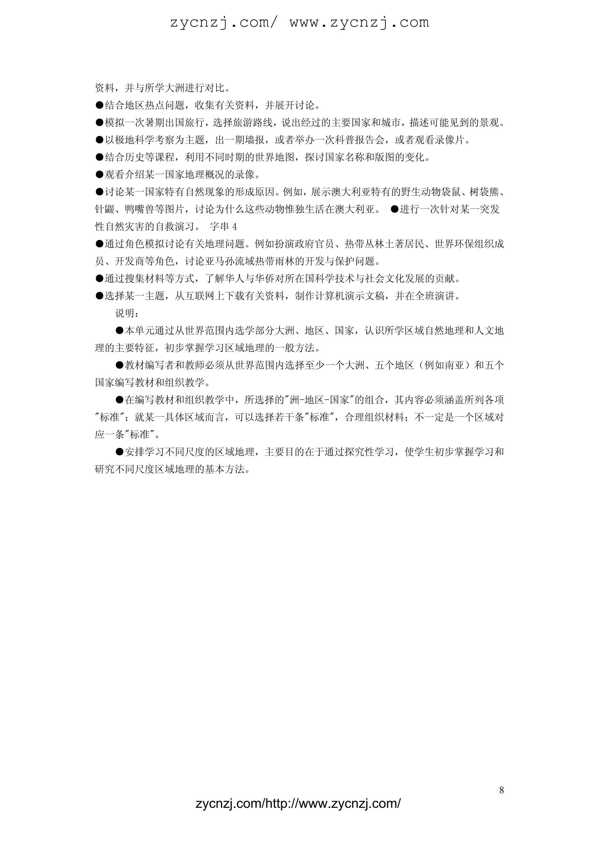 zycnzj.com/ www.zycnzj.com


资料，并与所学大洲进行对比。
●结合地区热点问题，收集有关资料，并展开讨论。
●模拟一次暑期出国旅行，选择旅游路线，说出经过的主要国家和城市，描述可能见到的景观。
●以极地科学考察为主题，出一期墙报，或者举办一次科普报告会，或者观看录像片。
●结合历史等课程，利用不同时期的世界地图，探讨国家名称和版图的变化。
●观看介绍某一国家地理概况的录像。
●讨论某一国家特有自然现象的形成原因。例如，展示澳大利亚特有的野生动物袋鼠、树袋熊、
针鼹、鸭嘴兽等图片，讨论为什么这些动物惟独生活在澳大利亚。 ●进行一次针对某一突发
性自然灾害的自救演习。 字串 4
●通过角色模拟讨论有关地理问题。例如扮演政府官员、热带丛林土著居民、世界环保组织成
员、开发商等角色，讨论亚马孙流域热带雨林的开发与保护问题。
●通过搜集材料等方式，了解华人与华侨对所在国科学技术与社会文化发展的贡献。
●选择某一主题，从互联网上下载有关资料，制作计算机演示文稿，并在全班演讲。
  说明：
  ●本单元通过从世界范围内选学部分大洲、地区、国家，认识所学区域自然地理和人文地
理的主要特征，初步掌握学习区域地理的一般方法。
  ●教材编写者和教师必须从世界范围内选择至少一个大洲、五个地区（例如南亚）和五个
国家编写教材和组织教学。
  ●在编写教材和组织教学中，所选择的"洲-地区-国家"的组合，其内容必须涵盖所列各项
"标准"；就某一具体区域而言，可以选择若干条"标准"，合理组织材料；不一定是一个区域对
应一条"标准"。
  ●安排学习不同尺度的区域地理，主要目的在于通过探究性学习，使学生初步掌握学习和
研究不同尺度区域地理的基本方法。




                                                 8
             zycnzj.com/http://www.zycnzj.com/
 