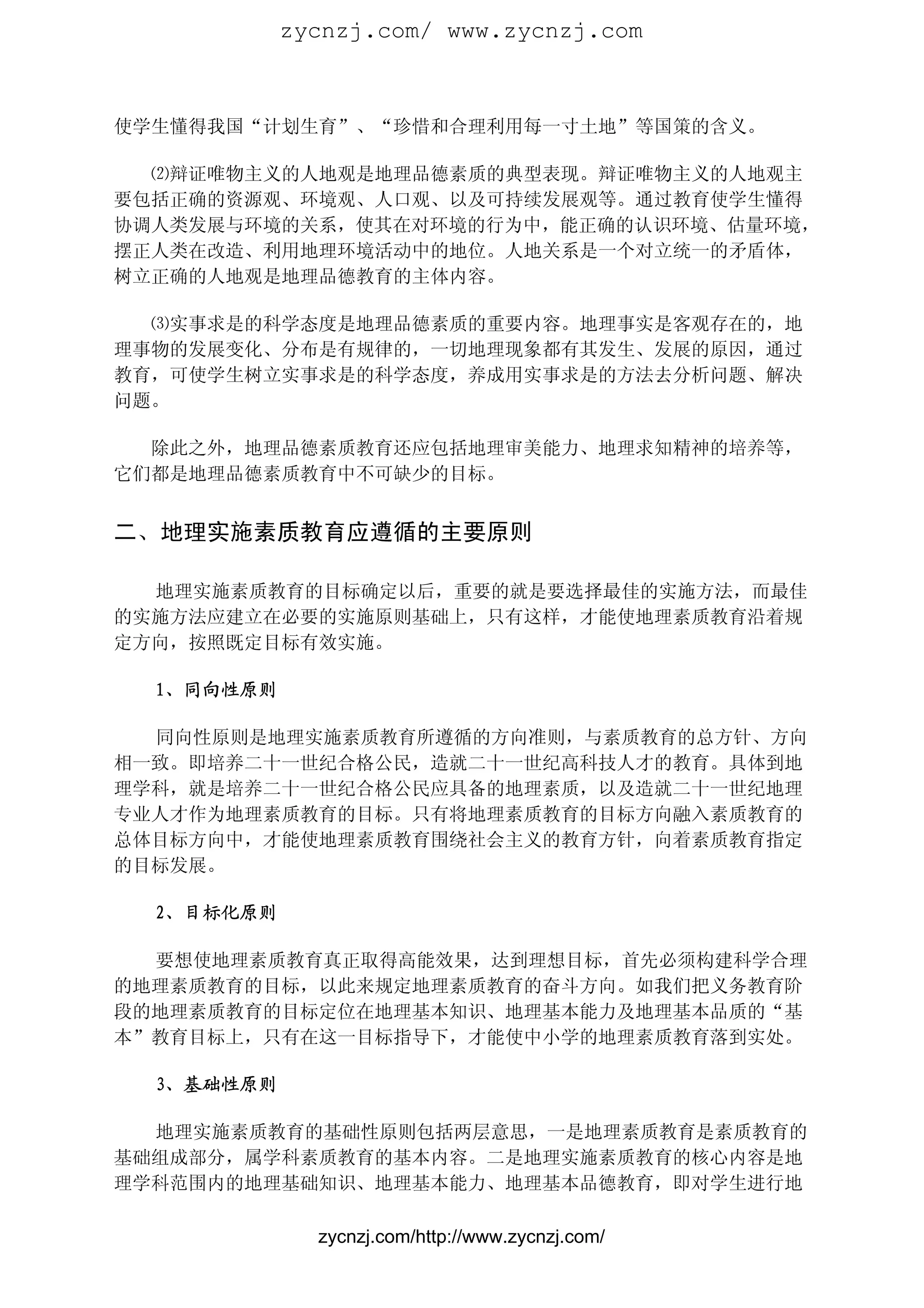 zycnzj.com/ www.zycnzj.com



使学生懂得我国“计划生育”、“珍惜和合理利用每一寸土地”等国策的含义。

  ⑵辩证唯物主义的人地观是地理品德素质的典型表现。辩证唯物主义的人地观主
要包括正确的资源观、环境观、人口观、以及可持续发展观等。通过教育使学生懂得
协调人类发展与环境的关系，使其在对环境的行为中，能正确的认识环境、估量环境，
摆正人类在改造、利用地理环境活动中的地位。人地关系是一个对立统一的矛盾体，
树立正确的人地观是地理品德教育的主体内容。

  ⑶实事求是的科学态度是地理品德素质的重要内容。地理事实是客观存在的，地
理事物的发展变化、分布是有规律的，一切地理现象都有其发生、发展的原因，通过
教育，可使学生树立实事求是的科学态度，养成用实事求是的方法去分析问题、解决
问题。

  除此之外，地理品德素质教育还应包括地理审美能力、地理求知精神的培养等，
它们都是地理品德素质教育中不可缺少的目标。


二、地理实施素质教育应遵循的主要原则

  地理实施素质教育的目标确定以后，重要的就是要选择最佳的实施方法，而最佳
的实施方法应建立在必要的实施原则基础上，只有这样，才能使地理素质教育沿着规
定方向，按照既定目标有效实施。

  1、同向性原则

  同向性原则是地理实施素质教育所遵循的方向准则，与素质教育的总方针、方向
相一致。即培养二十一世纪合格公民，造就二十一世纪高科技人才的教育。具体到地
理学科，就是培养二十一世纪合格公民应具备的地理素质，以及造就二十一世纪地理
专业人才作为地理素质教育的目标。只有将地理素质教育的目标方向融入素质教育的
总体目标方向中，才能使地理素质教育围绕社会主义的教育方针，向着素质教育指定
的目标发展。

  2、目标化原则

  要想使地理素质教育真正取得高能效果，达到理想目标，首先必须构建科学合理
的地理素质教育的目标，以此来规定地理素质教育的奋斗方向。如我们把义务教育阶
段的地理素质教育的目标定位在地理基本知识、地理基本能力及地理基本品质的“基
本”教育目标上，只有在这一目标指导下，才能使中小学的地理素质教育落到实处。

  3、基础性原则

  地理实施素质教育的基础性原则包括两层意思，一是地理素质教育是素质教育的
基础组成部分，属学科素质教育的基本内容。二是地理实施素质教育的核心内容是地
理学科范围内的地理基础知识、地理基本能力、地理基本品德教育，即对学生进行地

              zycnzj.com/http://www.zycnzj.com/
 
