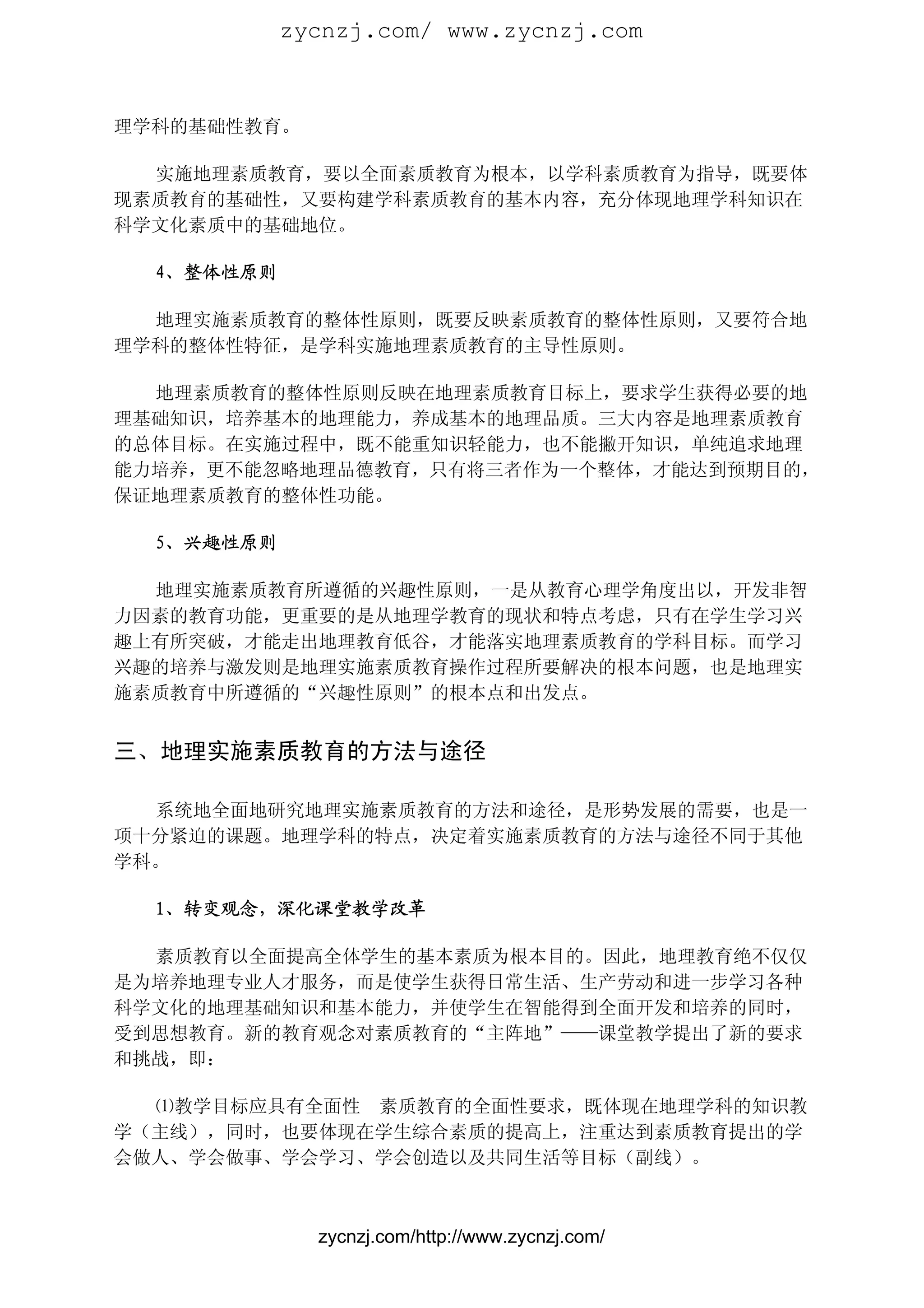 zycnzj.com/ www.zycnzj.com



理学科的基础性教育。

  实施地理素质教育，要以全面素质教育为根本，以学科素质教育为指导，既要体
现素质教育的基础性，又要构建学科素质教育的基本内容，充分体现地理学科知识在
科学文化素质中的基础地位。

  4、整体性原则

  地理实施素质教育的整体性原则，既要反映素质教育的整体性原则，又要符合地
理学科的整体性特征，是学科实施地理素质教育的主导性原则。

  地理素质教育的整体性原则反映在地理素质教育目标上，要求学生获得必要的地
理基础知识，培养基本的地理能力，养成基本的地理品质。三大内容是地理素质教育
的总体目标。在实施过程中，既不能重知识轻能力，也不能撇开知识，单纯追求地理
能力培养，更不能忽略地理品德教育，只有将三者作为一个整体，才能达到预期目的，
保证地理素质教育的整体性功能。

  5、兴趣性原则

  地理实施素质教育所遵循的兴趣性原则，一是从教育心理学角度出以，开发非智
力因素的教育功能，更重要的是从地理学教育的现状和特点考虑，只有在学生学习兴
趣上有所突破，才能走出地理教育低谷，才能落实地理素质教育的学科目标。而学习
兴趣的培养与激发则是地理实施素质教育操作过程所要解决的根本问题，也是地理实
施素质教育中所遵循的“兴趣性原则”的根本点和出发点。


三、地理实施素质教育的方法与途径

  系统地全面地研究地理实施素质教育的方法和途径，是形势发展的需要，也是一
项十分紧迫的课题。地理学科的特点，决定着实施素质教育的方法与途径不同于其他
学科。

  1、转变观念，深化课堂教学改革

  素质教育以全面提高全体学生的基本素质为根本目的。因此，地理教育绝不仅仅
是为培养地理专业人才服务，而是使学生获得日常生活、生产劳动和进一步学习各种
科学文化的地理基础知识和基本能力，并使学生在智能得到全面开发和培养的同时，
受到思想教育。新的教育观念对素质教育的“主阵地”——课堂教学提出了新的要求
和挑战，即：

  ⑴教学目标应具有全面性 素质教育的全面性要求，既体现在地理学科的知识教
学（主线），同时，也要体现在学生综合素质的提高上，注重达到素质教育提出的学
会做人、学会做事、学会学习、学会创造以及共同生活等目标（副线）。



              zycnzj.com/http://www.zycnzj.com/
 