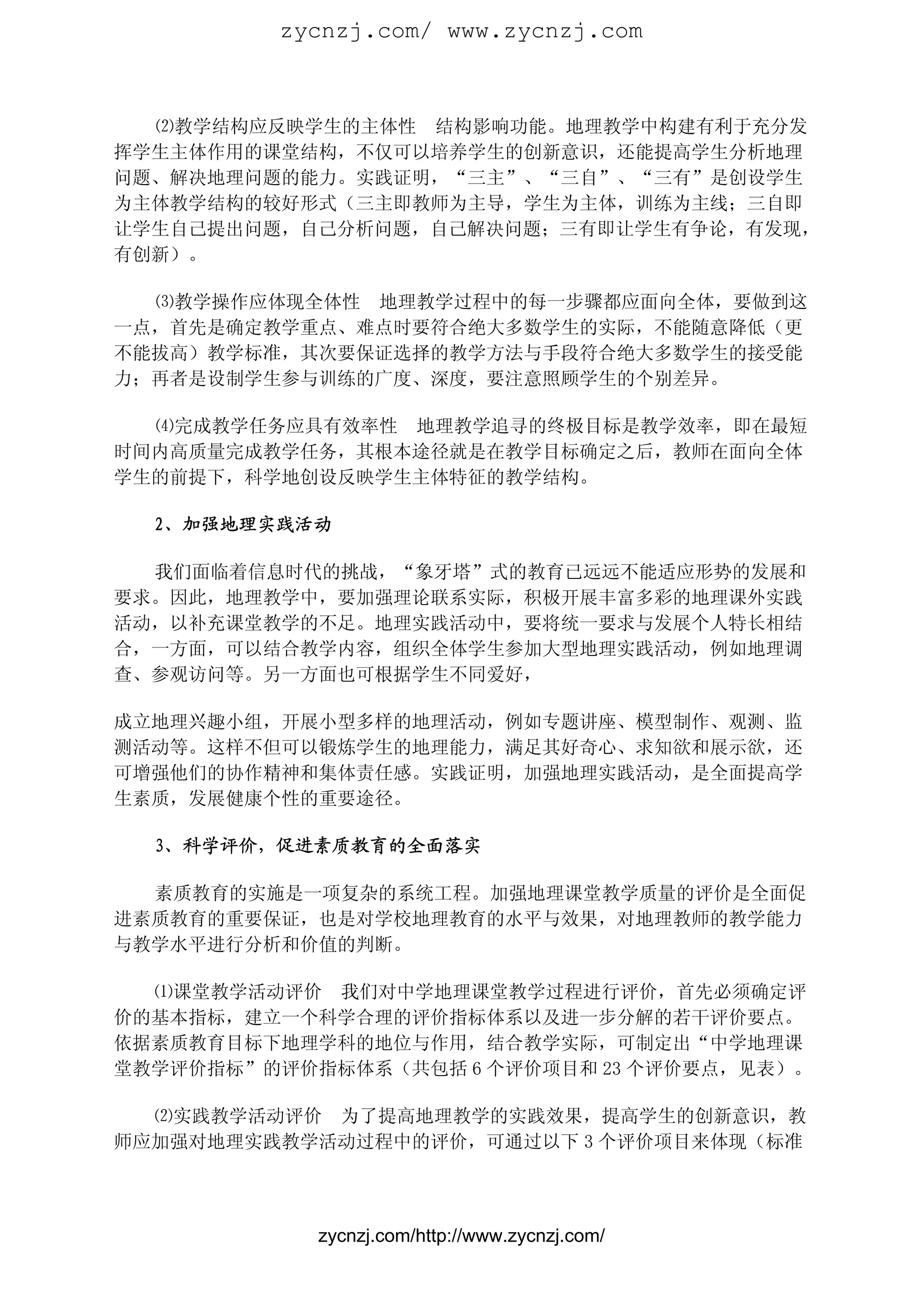 zycnzj.com/ www.zycnzj.com



  ⑵教学结构应反映学生的主体性 结构影响功能。地理教学中构建有利于充分发
挥学生主体作用的课堂结构，不仅可以培养学生的创新意识，还能提高学生分析地理
问题、解决地理问题的能力。实践证明，“三主”、“三自”、“三有”是创设学生
为主体教学结构的较好形式（三主即教师为主导，学生为主体，训练为主线；三自即
让学生自己提出问题，自己分析问题，自己解决问题；三有即让学生有争论，有发现，
有创新）。

  ⑶教学操作应体现全体性 地理教学过程中的每一步骤都应面向全体，要做到这
一点，首先是确定教学重点、难点时要符合绝大多数学生的实际，不能随意降低（更
不能拔高）教学标准，其次要保证选择的教学方法与手段符合绝大多数学生的接受能
力；再者是设制学生参与训练的广度、深度，要注意照顾学生的个别差异。

  ⑷完成教学任务应具有效率性 地理教学追寻的终极目标是教学效率，即在最短
时间内高质量完成教学任务，其根本途径就是在教学目标确定之后，教师在面向全体
学生的前提下，科学地创设反映学生主体特征的教学结构。

  2、加强地理实践活动

  我们面临着信息时代的挑战，“象牙塔”式的教育已远远不能适应形势的发展和
要求。因此，地理教学中，要加强理论联系实际，积极开展丰富多彩的地理课外实践
活动，以补充课堂教学的不足。地理实践活动中，要将统一要求与发展个人特长相结
合，一方面，可以结合教学内容，组织全体学生参加大型地理实践活动，例如地理调
查、参观访问等。另一方面也可根据学生不同爱好，

成立地理兴趣小组，开展小型多样的地理活动，例如专题讲座、模型制作、观测、监
测活动等。这样不但可以锻炼学生的地理能力，满足其好奇心、求知欲和展示欲，还
可增强他们的协作精神和集体责任感。实践证明，加强地理实践活动，是全面提高学
生素质，发展健康个性的重要途径。

  3、科学评价，促进素质教育的全面落实

  素质教育的实施是一项复杂的系统工程。加强地理课堂教学质量的评价是全面促
进素质教育的重要保证，也是对学校地理教育的水平与效果，对地理教师的教学能力
与教学水平进行分析和价值的判断。

  ⑴课堂教学活动评价 我们对中学地理课堂教学过程进行评价，首先必须确定评
价的基本指标，建立一个科学合理的评价指标体系以及进一步分解的若干评价要点。
依据素质教育目标下地理学科的地位与作用，结合教学实际，可制定出“中学地理课
堂教学评价指标”的评价指标体系（共包括 6 个评价项目和 23 个评价要点，见表）。

  ⑵实践教学活动评价 为了提高地理教学的实践效果，提高学生的创新意识，教
师应加强对地理实践教学活动过程中的评价，可通过以下 3 个评价项目来体现（标准




            zycnzj.com/http://www.zycnzj.com/
 
