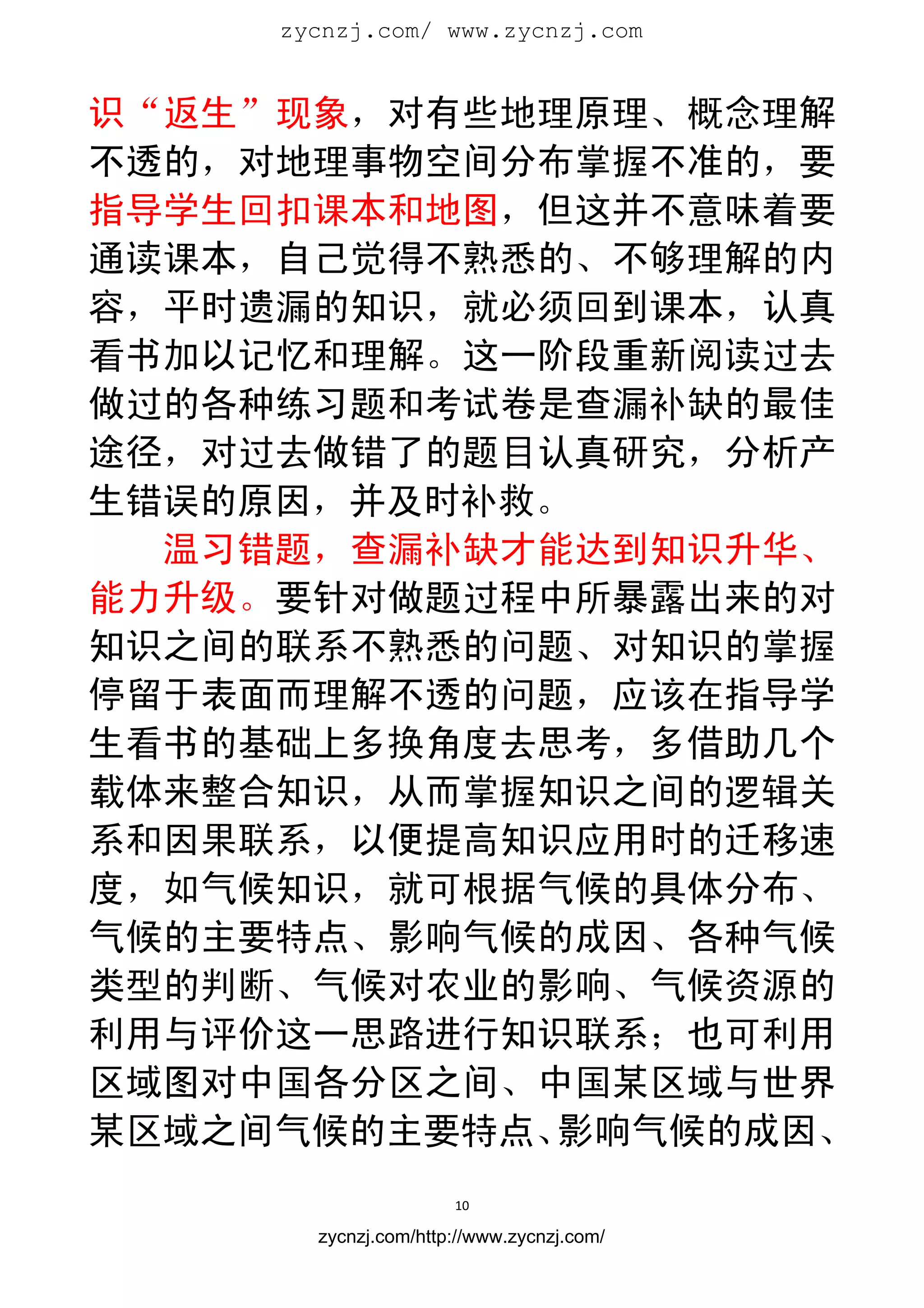 zycnzj.com/ www.zycnzj.com
                        


识“返生”现象，对有些地理原理、概念理解
不透的，对地理事物空间分布掌握不准的，要
指导学生回扣课本和地图，但这并不意味着要
通读课本，自己觉得不熟悉的、不够理解的内
容，平时遗漏的知识，就必须回到课本，认真
看书加以记忆和理解。这一阶段重新阅读过去
做过的各种练习题和考试卷是查漏补缺的最佳
途径，对过去做错了的题目认真研究，分析产
生错误的原因，并及时补救。
  温习错题，查漏补缺才能达到知识升华、
能力升级。要针对做题过程中所暴露出来的对
知识之间的联系不熟悉的问题、对知识的掌握
停留于表面而理解不透的问题，应该在指导学
生看书的基础上多换角度去思考，多借助几个
载体来整合知识，从而掌握知识之间的逻辑关
系和因果联系，以便提高知识应用时的迁移速
度，如气候知识，就可根据气候的具体分布、
气候的主要特点、影响气候的成因、各种气候
类型的判断、气候对农业的影响、气候资源的
利用与评价这一思路进行知识联系；也可利用
区域图对中国各分区之间、中国某区域与世界
某区域之间气候的主要特点、影响气候的成因、
                      10 
 
       zycnzj.com/http://www.zycnzj.com/
 