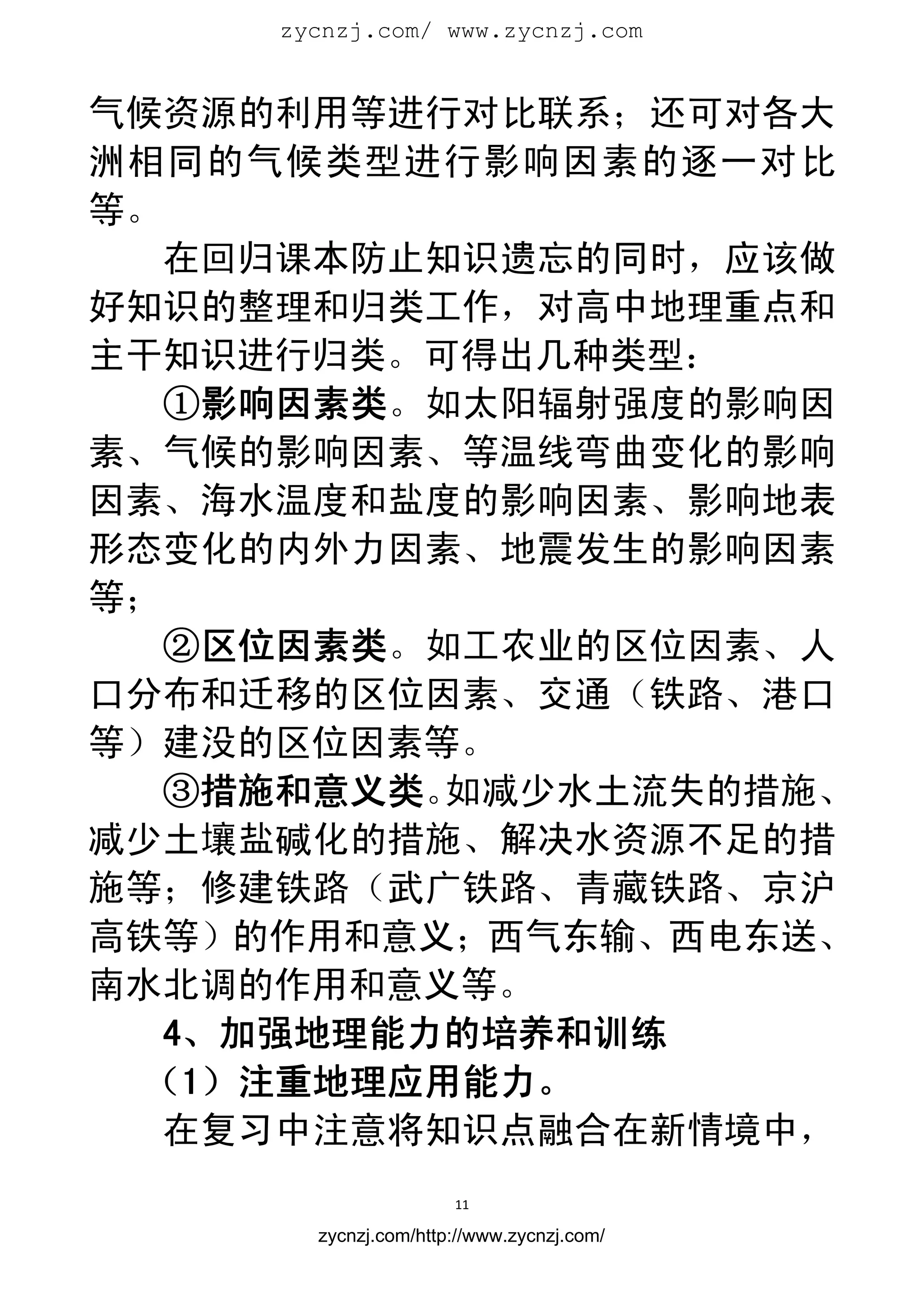 zycnzj.com/ www.zycnzj.com
                        


气候资源的利用等进行对比联系；还可对各大
洲相同的气候类型进行影响因素的逐一对比
等。
   在回归课本防止知识遗忘的同时，应该做
好知识的整理和归类工作，对高中地理重点和
主干知识进行归类。可得出几种类型：
   ①影响因素类。如太阳辐射强度的影响因
素、气候的影响因素、等温线弯曲变化的影响
因素、海水温度和盐度的影响因素、影响地表
形态变化的内外力因素、地震发生的影响因素
等；
   ②区位因素类。如工农业的区位因素、人
口分布和迁移的区位因素、交通（铁路、港口
等）建没的区位因素等。
   ③措施和意义类。如减少水土流失的措施、
减少土壤盐碱化的措施、解决水资源不足的措
施等；修建铁路（武广铁路、青藏铁路、京沪
高铁等）的作用和意义；西气东输、西电东送、
南水北调的作用和意义等。
   4、加强地理能力的培养和训练
  （1）注重地理应用能力。
  在复习中注意将知识点融合在新情境中，
                      11 
 
       zycnzj.com/http://www.zycnzj.com/
 