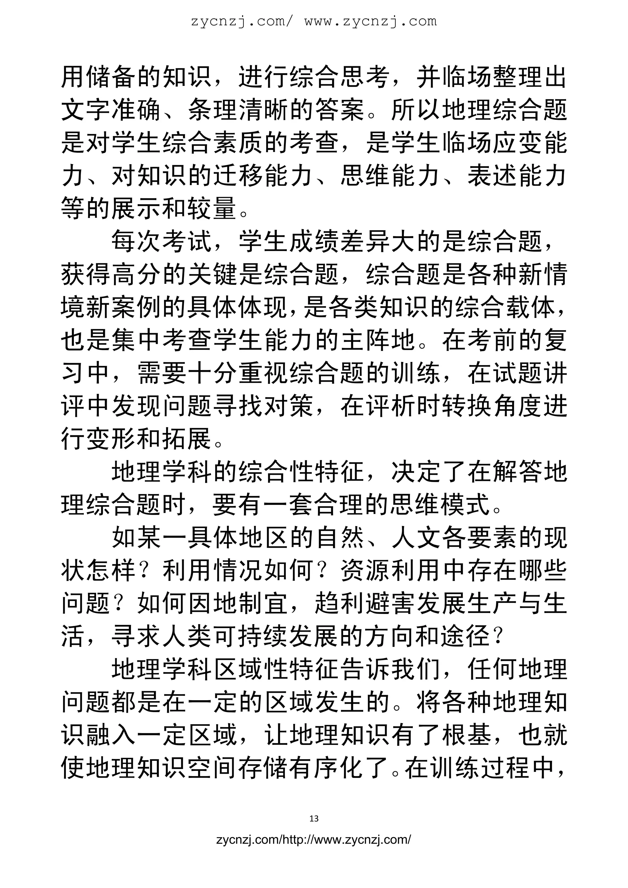 zycnzj.com/ www.zycnzj.com
                        


用储备的知识，进行综合思考，并临场整理出
文字准确、条理清晰的答案。所以地理综合题
是对学生综合素质的考查，是学生临场应变能
力、对知识的迁移能力、思维能力、表述能力
等的展示和较量。
  每次考试，学生成绩差异大的是综合题，
获得高分的关键是综合题，综合题是各种新情
境新案例的具体体现，是各类知识的综合载体，
也是集中考查学生能力的主阵地。在考前的复
习中，需要十分重视综合题的训练，在试题讲
评中发现问题寻找对策，在评析时转换角度进
行变形和拓展。
  地理学科的综合性特征，决定了在解答地
理综合题时，要有一套合理的思维模式。
  如某一具体地区的自然、人文各要素的现
状怎样？利用情况如何？资源利用中存在哪些
问题？如何因地制宜，趋利避害发展生产与生
活，寻求人类可持续发展的方向和途径？
  地理学科区域性特征告诉我们，任何地理
问题都是在一定的区域发生的。将各种地理知
识融入一定区域，让地理知识有了根基，也就
使地理知识空间存储有序化了。在训练过程中，
                      13 
 
       zycnzj.com/http://www.zycnzj.com/
 