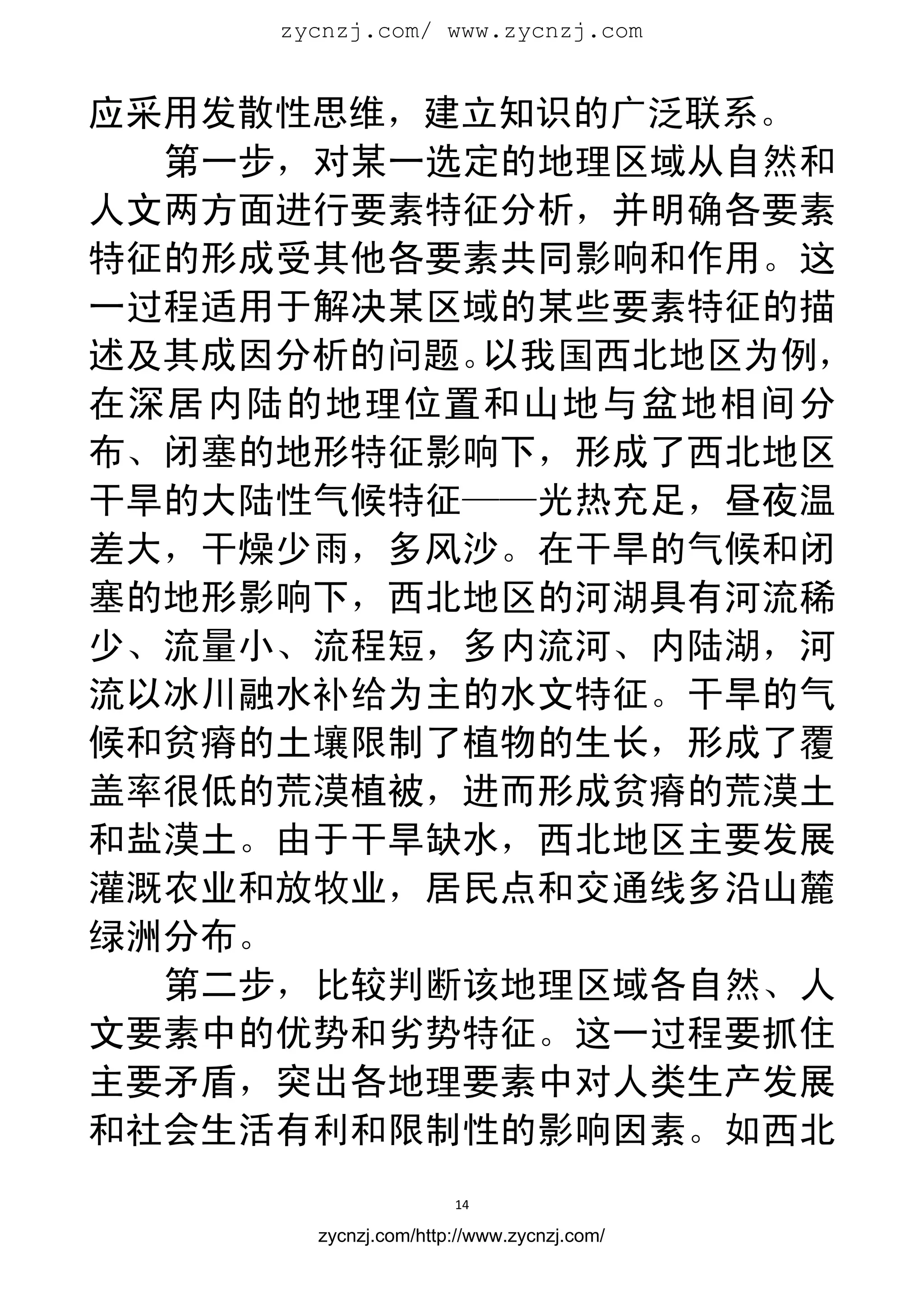 zycnzj.com/ www.zycnzj.com
                        


应采用发散性思维，建立知识的广泛联系。
  第一步，对某一选定的地理区域从自然和
人文两方面进行要素特征分析，并明确各要素
特征的形成受其他各要素共同影响和作用。这
一过程适用于解决某区域的某些要素特征的描
述及其成因分析的问题。以我国西北地区为例，
在深居内陆的地理位置和山地与盆地相间分
布、闭塞的地形特征影响下，形成了西北地区
干旱的大陆性气候特征——光热充足，昼夜温
差大，干燥少雨，多风沙。在干旱的气候和闭
塞的地形影响下，西北地区的河湖具有河流稀
少、流量小、流程短，多内流河、内陆湖，河
流以冰川融水补给为主的水文特征。干旱的气
候和贫瘠的土壤限制了植物的生长，形成了覆
盖率很低的荒漠植被，进而形成贫瘠的荒漠土
和盐漠土。由于干旱缺水，西北地区主要发展
灌溉农业和放牧业，居民点和交通线多沿山麓
绿洲分布。
  第二步，比较判断该地理区域各自然、人
文要素中的优势和劣势特征。这一过程要抓住
主要矛盾，突出各地理要素中对人类生产发展
和社会生活有利和限制性的影响因素。如西北
                      14 
 
       zycnzj.com/http://www.zycnzj.com/
 