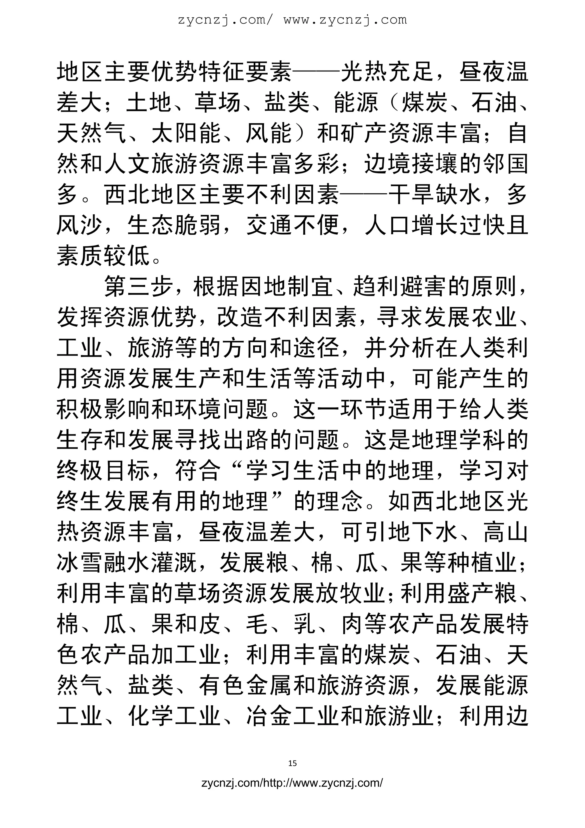 zycnzj.com/ www.zycnzj.com
                        


地区主要优势特征要素——光热充足，昼夜温
差大；土地、草场、盐类、能源（煤炭、石油、
天然气、太阳能、风能）和矿产资源丰富；自
然和人文旅游资源丰富多彩；边境接壤的邻国
多。西北地区主要不利因素——干旱缺水，多
风沙，生态脆弱，交通不便，人口增长过快且
素质较低。
  第三步，根据因地制宜、趋利避害的原则，
发挥资源优势，改造不利因素，寻求发展农业、
工业、旅游等的方向和途径，并分析在人类利
用资源发展生产和生活等活动中，可能产生的
积极影响和环境问题。这一环节适用于给人类
生存和发展寻找出路的问题。这是地理学科的
终极目标，符合“学习生活中的地理，学习对
终生发展有用的地理”的理念。如西北地区光
热资源丰富，昼夜温差大，可引地下水、高山
冰雪融水灌溉，发展粮、棉、瓜、果等种植业；
利用丰富的草场资源发展放牧业；利用盛产粮、
棉、瓜、果和皮、毛、乳、肉等农产品发展特
色农产品加工业；利用丰富的煤炭、石油、天
然气、盐类、有色金属和旅游资源，发展能源
工业、化学工业、冶金工业和旅游业；利用边
                      15 
 
       zycnzj.com/http://www.zycnzj.com/
 