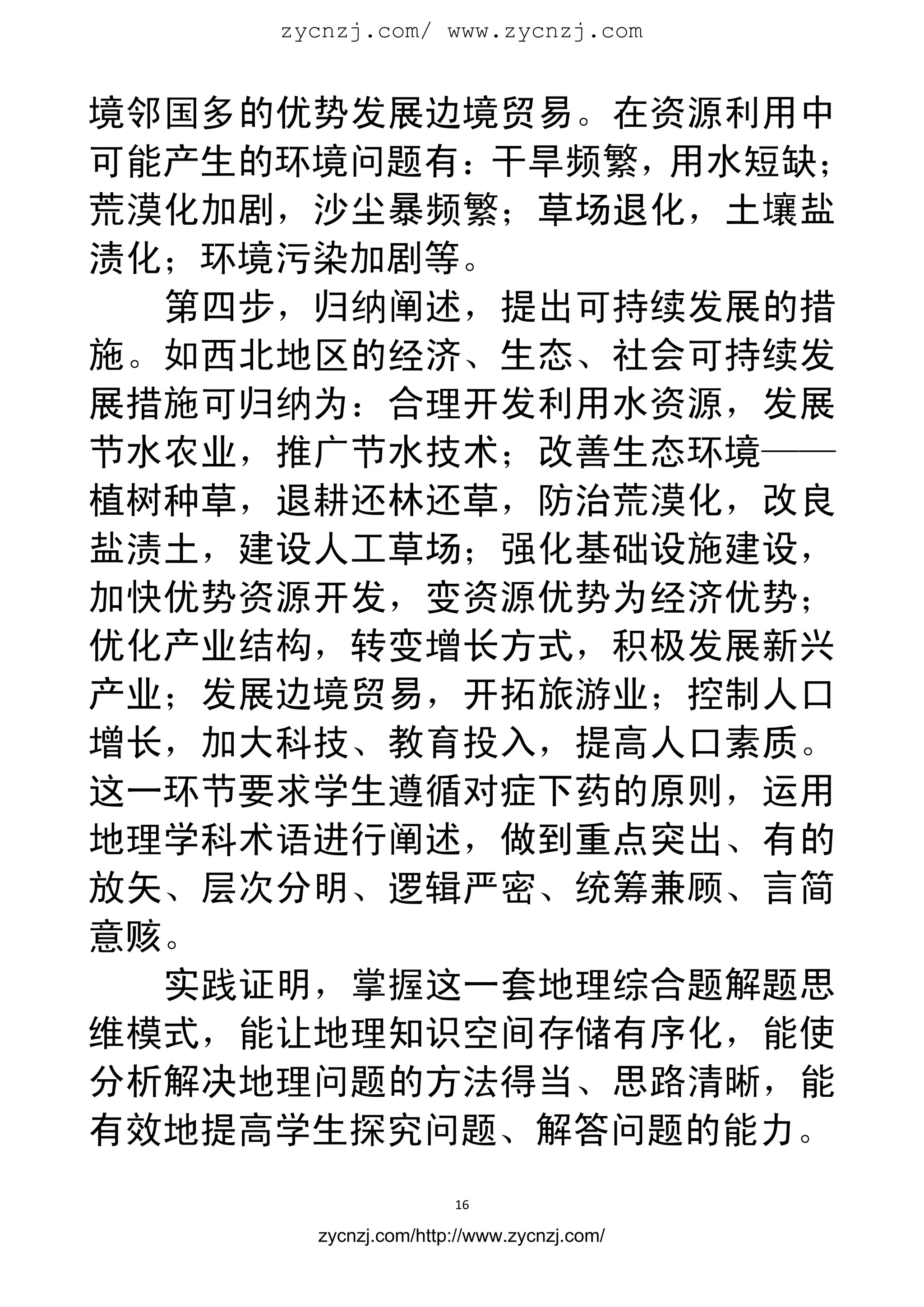 zycnzj.com/ www.zycnzj.com
                        


境邻国多的优势发展边境贸易。在资源利用中
可能产生的环境问题有：干旱频繁，用水短缺；
荒漠化加剧，沙尘暴频繁；草场退化，土壤盐
渍化；环境污染加剧等。
  第四步，归纳阐述，提出可持续发展的措
施。如西北地区的经济、生态、社会可持续发
展措施可归纳为：合理开发利用水资源，发展
节水农业，推广节水技术；改善生态环境——
植树种草，退耕还林还草，防治荒漠化，改良
盐渍土，建设人工草场；强化基础设施建设，
加快优势资源开发，变资源优势为经济优势；
优化产业结构，转变增长方式，积极发展新兴
产业；发展边境贸易，开拓旅游业；控制人口
增长，加大科技、教育投入，提高人口素质。
这一环节要求学生遵循对症下药的原则，运用
地理学科术语进行阐述，做到重点突出、有的
放矢、层次分明、逻辑严密、统筹兼顾、言简
意赅。
  实践证明，掌握这一套地理综合题解题思
维模式，能让地理知识空间存储有序化，能使
分析解决地理问题的方法得当、思路清晰，能
有效地提高学生探究问题、解答问题的能力。
                      16 
 
       zycnzj.com/http://www.zycnzj.com/
 