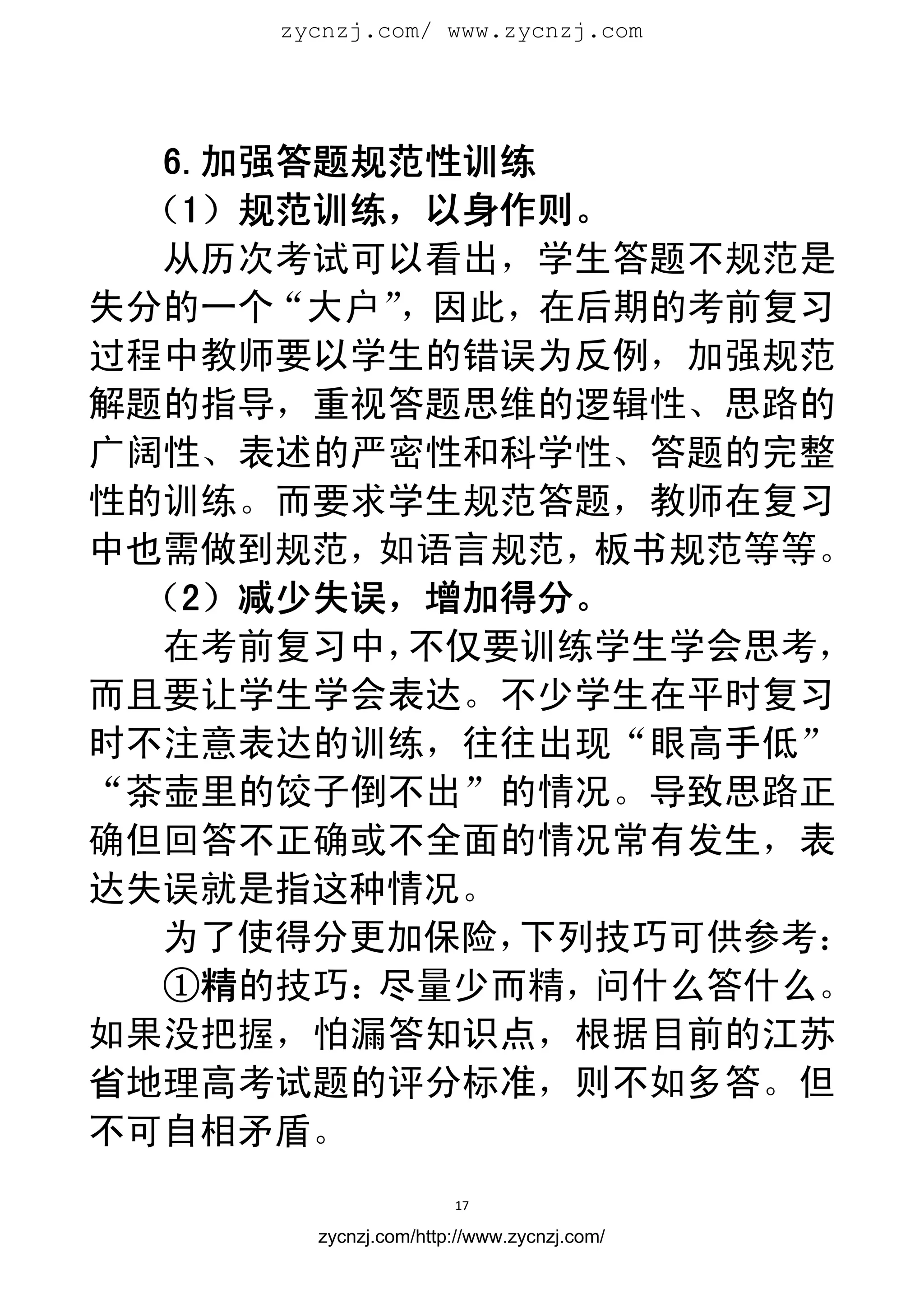 zycnzj.com/ www.zycnzj.com
                        




   6.加强答题规范性训练
  （1）规范训练，以身作则。
  从历次考试可以看出，学生答题不规范是
失分的一个“大户”  ，因此，在后期的考前复习
过程中教师要以学生的错误为反例，加强规范
解题的指导，重视答题思维的逻辑性、思路的
广阔性、表述的严密性和科学性、答题的完整
性的训练。而要求学生规范答题，教师在复习
中也需做到规范，  如语言规范， 板书规范等等。
  （2）减少失误，增加得分。
  在考前复习中，  不仅要训练学生学会思考，
而且要让学生学会表达。不少学生在平时复习
时不注意表达的训练，往往出现“眼高手低”
“茶壶里的饺子倒不出”的情况。导致思路正
确但回答不正确或不全面的情况常有发生，表
达失误就是指这种情况。
  为了使得分更加保险，  下列技巧可供参考：
   ①精的技巧： 尽量少而精，问什么答什么。
如果没把握，怕漏答知识点，根据目前的江苏
省地理高考试题的评分标准，则不如多答。但
不可自相矛盾。
                      17 
 
       zycnzj.com/http://www.zycnzj.com/
 
