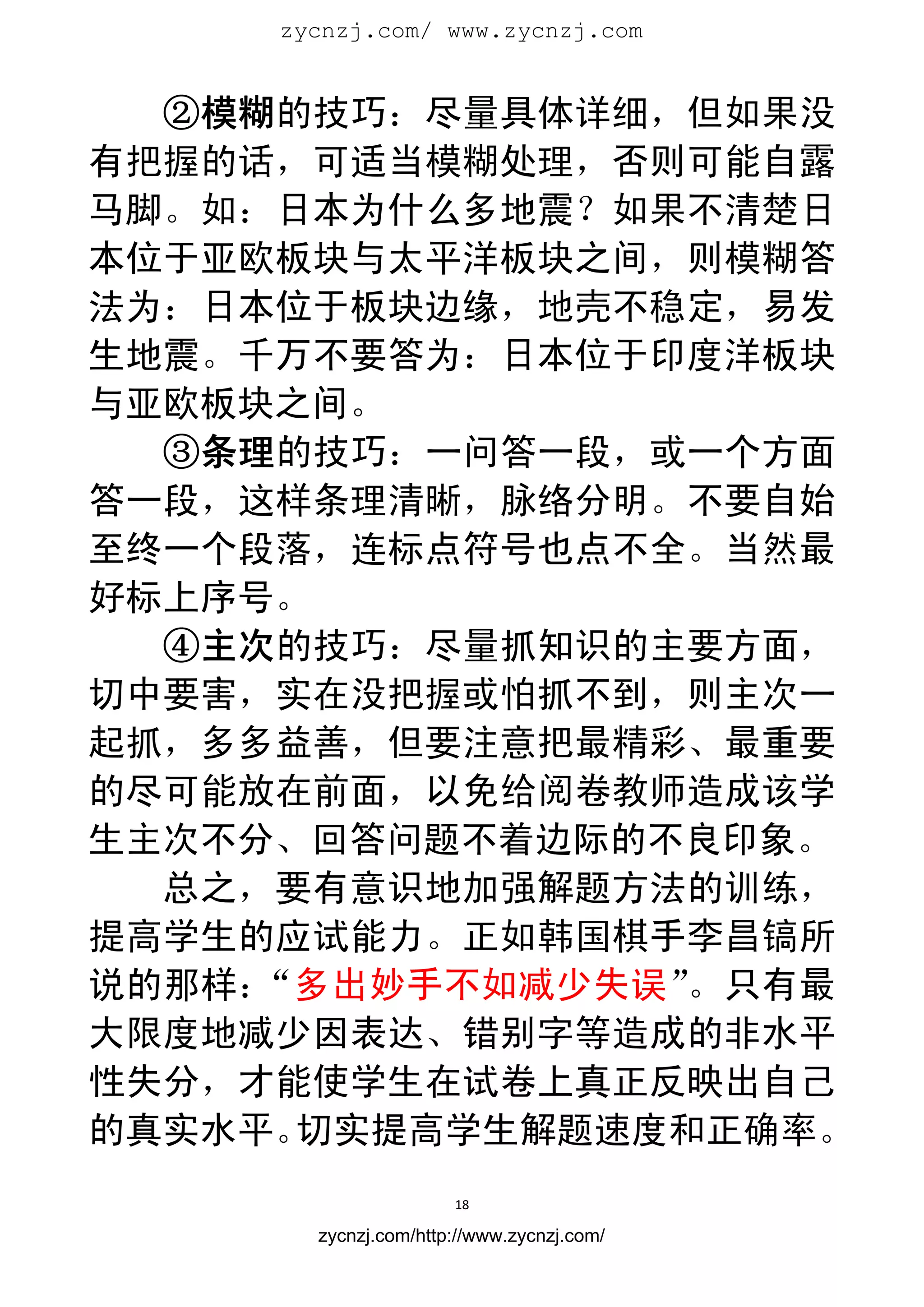 zycnzj.com/ www.zycnzj.com
                        


  ②模糊的技巧：尽量具体详细，但如果没
有把握的话，可适当模糊处理，否则可能自露
马脚。如：日本为什么多地震？如果不清楚日
本位于亚欧板块与太平洋板块之间，则模糊答
法为：日本位于板块边缘，地壳不稳定，易发
生地震。千万不要答为：日本位于印度洋板块
与亚欧板块之间。
  ③条理的技巧：一问答一段，或一个方面
答一段，这样条理清晰，脉络分明。不要自始
至终一个段落，连标点符号也点不全。当然最
好标上序号。
  ④主次的技巧：尽量抓知识的主要方面，
切中要害，实在没把握或怕抓不到，则主次一
起抓，多多益善，但要注意把最精彩、最重要
的尽可能放在前面，以免给阅卷教师造成该学
生主次不分、回答问题不着边际的不良印象。
  总之，要有意识地加强解题方法的训练，
提高学生的应试能力。正如韩国棋手李昌镐所
说的那样：“多出妙手不如减少失误”。只有最
大限度地减少因表达、错别字等造成的非水平
性失分，才能使学生在试卷上真正反映出自己
的真实水平。切实提高学生解题速度和正确率。
                      18 
 
       zycnzj.com/http://www.zycnzj.com/
 