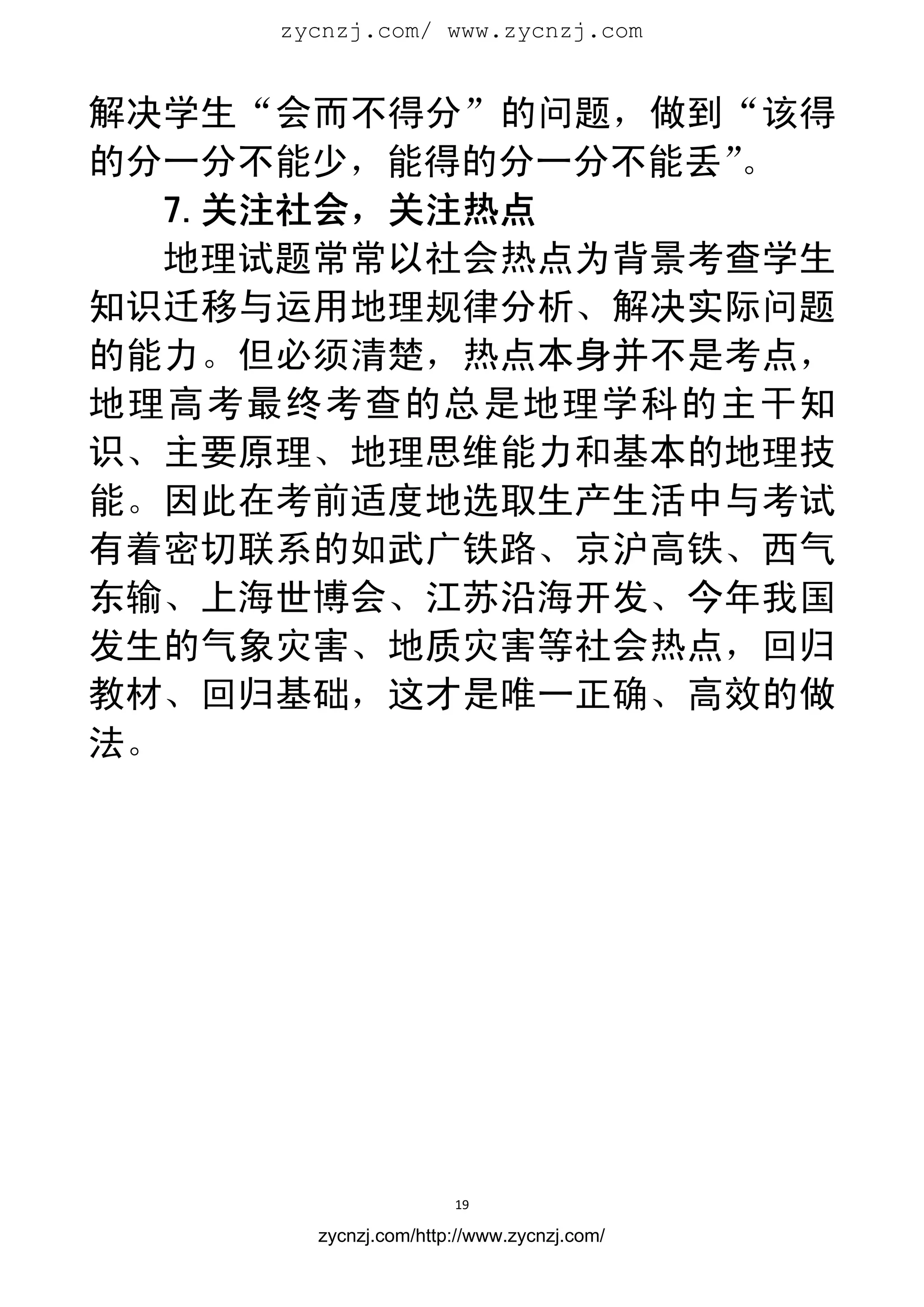 zycnzj.com/ www.zycnzj.com
                        


解决学生“会而不得分”的问题，做到“该得
的分一分不能少，能得的分一分不能丢”。
   7.关注社会，关注热点
   地理试题常常以社会热点为背景考查学生
知识迁移与运用地理规律分析、解决实际问题
的能力。但必须清楚，热点本身并不是考点，
地理高考最终考查的总是地理学科的主干知
识、主要原理、地理思维能力和基本的地理技
能。因此在考前适度地选取生产生活中与考试
有着密切联系的如武广铁路、京沪高铁、西气
东输、上海世博会、江苏沿海开发、今年我国
发生的气象灾害、地质灾害等社会热点，回归
教材、回归基础，这才是唯一正确、高效的做
法。




                      19 
 
       zycnzj.com/http://www.zycnzj.com/
 