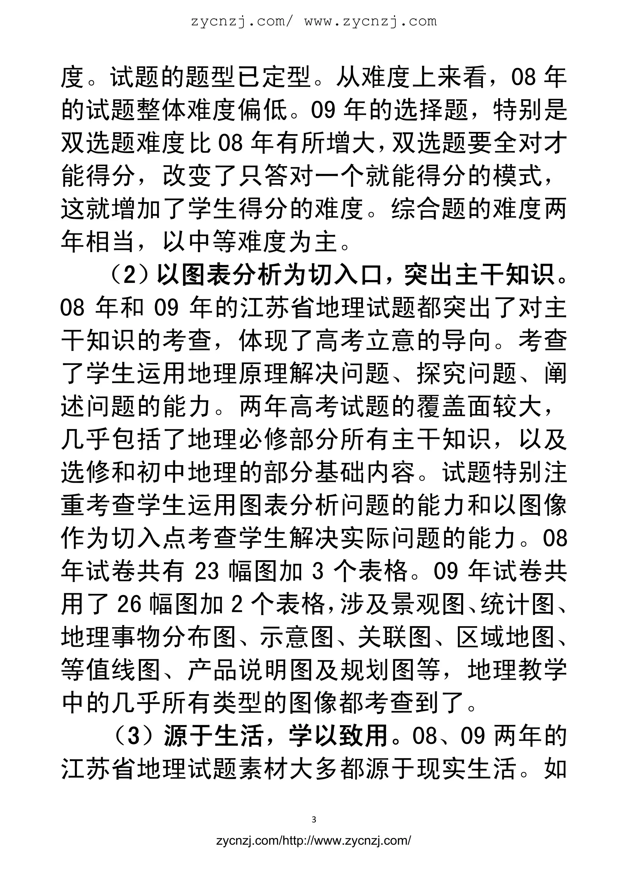 zycnzj.com/ www.zycnzj.com
                         


度。试题的题型已定型。从难度上来看，08 年
的试题整体难度偏低。09 年的选择题，特别是
双选题难度比 08 年有所增大，  双选题要全对才
能得分，改变了只答对一个就能得分的模式，
这就增加了学生得分的难度。综合题的难度两
年相当，以中等难度为主。
   （2）以图表分析为切入口，   突出主干知识。
08 年和 09 年的江苏省地理试题都突出了对主
干知识的考查，体现了高考立意的导向。考查
了学生运用地理原理解决问题、探究问题、阐
述问题的能力。两年高考试题的覆盖面较大，
几乎包括了地理必修部分所有主干知识，以及
选修和初中地理的部分基础内容。试题特别注
重考查学生运用图表分析问题的能力和以图像
作为切入点考查学生解决实际问题的能力。08
年试卷共有 23 幅图加 3 个表格。09 年试卷共
用了 26 幅图加 2 个表格，涉及景观图、 统计图、
地理事物分布图、示意图、关联图、区域地图、
等值线图、产品说明图及规划图等，地理教学
中的几乎所有类型的图像都考查到了。
   （3）源于生活，学以致用。08、09 两年的
江苏省地理试题素材大多都源于现实生活。如
                        3 
 
        zycnzj.com/http://www.zycnzj.com/
 