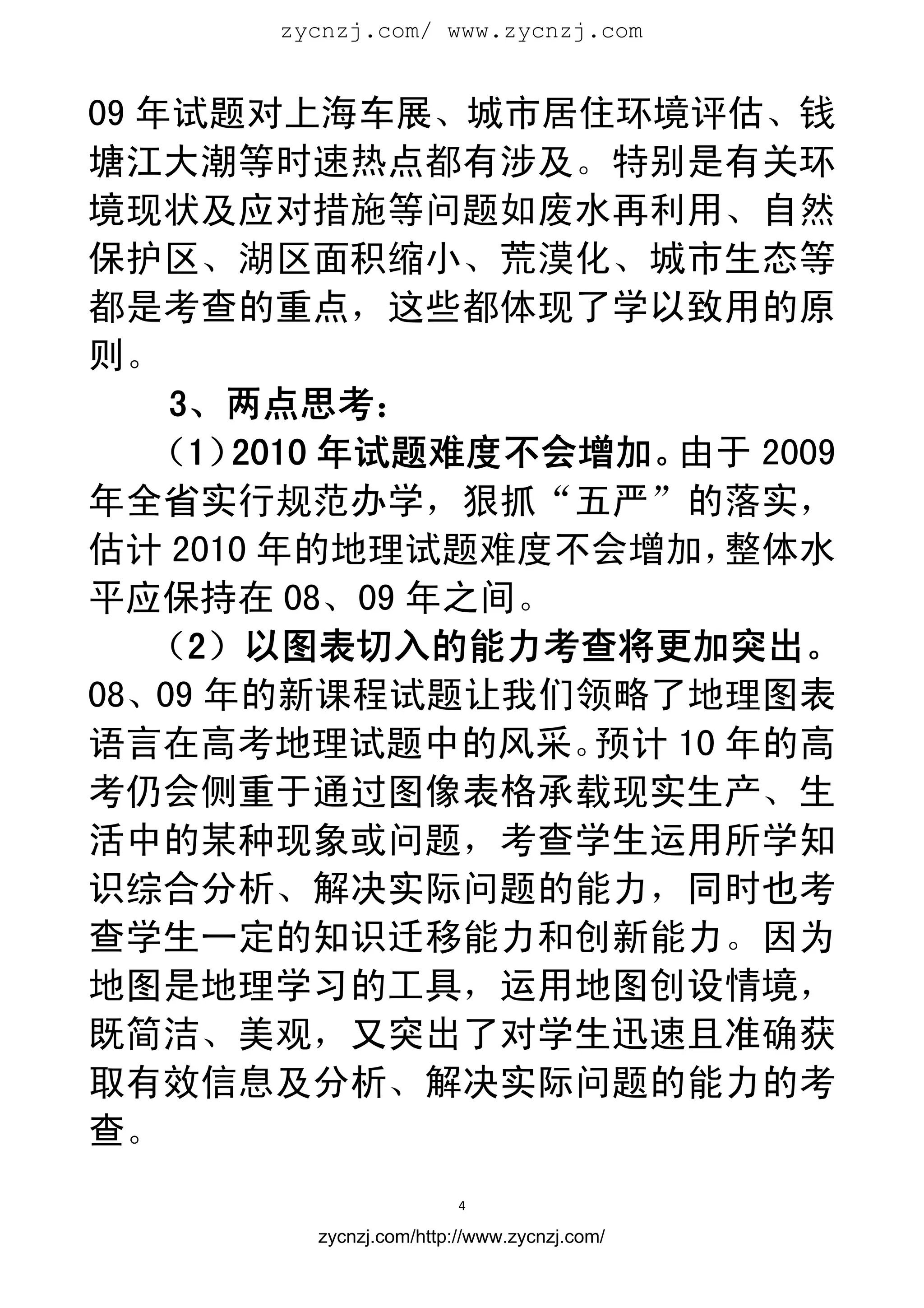 zycnzj.com/ www.zycnzj.com
                          


09 年试题对上海车展、城市居住环境评估、钱
塘江大潮等时速热点都有涉及。特别是有关环
境现状及应对措施等问题如废水再利用、自然
保护区、湖区面积缩小、荒漠化、城市生态等
都是考查的重点，这些都体现了学以致用的原
则。
    3、两点思考：
   （1） 2010 年试题难度不会增加。由于 2009
年全省实行规范办学，狠抓“五严”的落实，
估计 2010 年的地理试题难度不会增加，    整体水
平应保持在 08、09 年之间。
   （2）以图表切入的能力考查将更加突出。
08、09 年的新课程试题让我们领略了地理图表
语言在高考地理试题中的风采。     预计 10 年的高
考仍会侧重于通过图像表格承载现实生产、生
活中的某种现象或问题，考查学生运用所学知
识综合分析、解决实际问题的能力，同时也考
查学生一定的知识迁移能力和创新能力。因为
地图是地理学习的工具，运用地图创设情境，
既简洁、美观，又突出了对学生迅速且准确获
取有效信息及分析、解决实际问题的能力的考
查。
                         4 
 
         zycnzj.com/http://www.zycnzj.com/
 