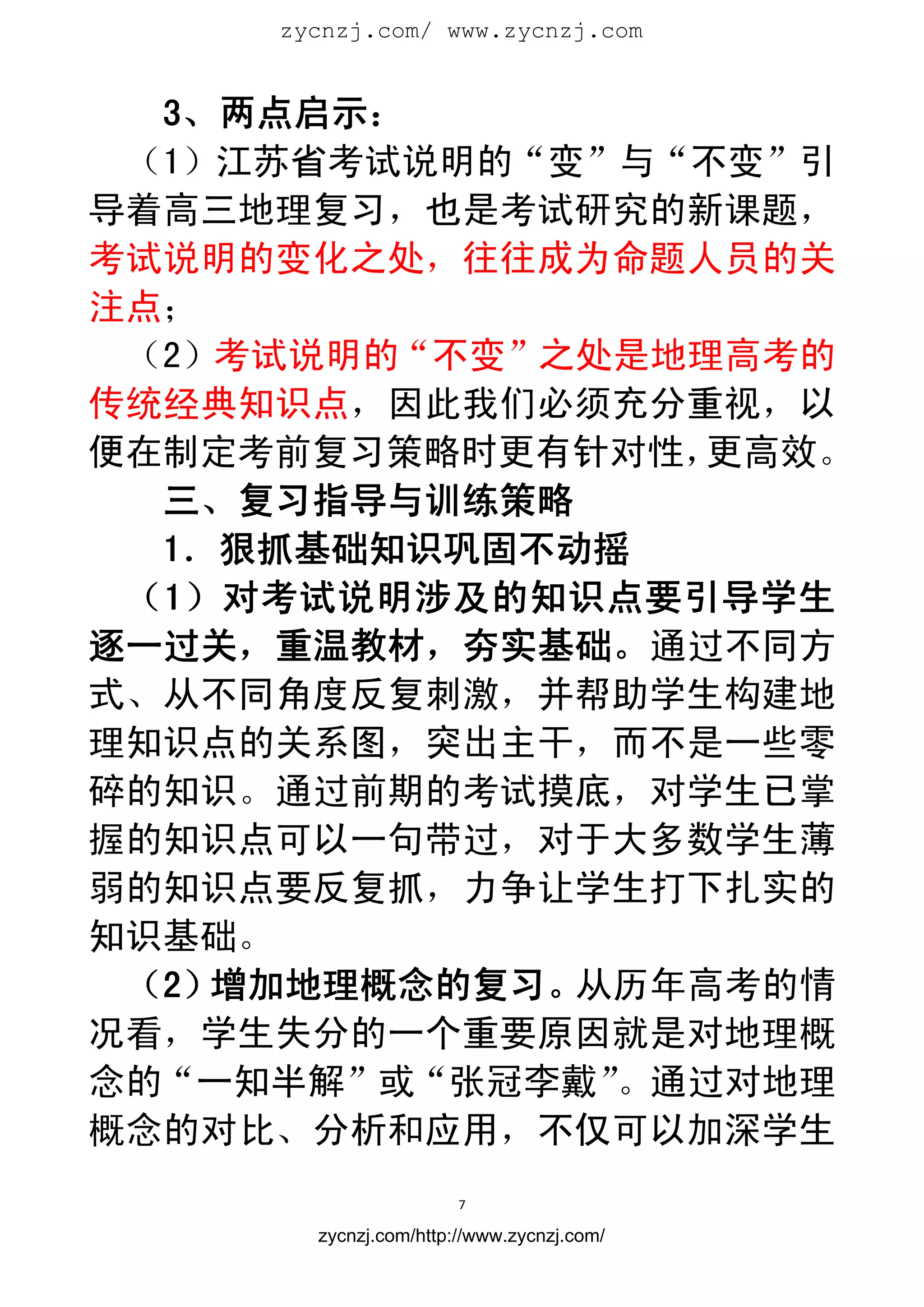 zycnzj.com/ www.zycnzj.com
                        


  3、两点启示：
 （1）江苏省考试说明的“变”与“不变”引
导着高三地理复习，也是考试研究的新课题，
考试说明的变化之处，往往成为命题人员的关
注点；
 （2）考试说明的“不变”之处是地理高考的
传统经典知识点，因此我们必须充分重视，以
便在制定考前复习策略时更有针对性， 更高效。
  三、复习指导与训练策略
  1．狠抓基础知识巩固不动摇
 （1）对考试说明涉及的知识点要引导学生
逐一过关，重温教材，夯实基础。通过不同方
式、从不同角度反复刺激，并帮助学生构建地
理知识点的关系图，突出主干，而不是一些零
碎的知识。通过前期的考试摸底，对学生已掌
握的知识点可以一句带过，对于大多数学生薄
弱的知识点要反复抓，力争让学生打下扎实的
知识基础。
 （2）增加地理概念的复习。从历年高考的情
况看，学生失分的一个重要原因就是对地理概
念的“一知半解”或“张冠李戴”。通过对地理
概念的对比、分析和应用，不仅可以加深学生
                       7 
 
       zycnzj.com/http://www.zycnzj.com/
 