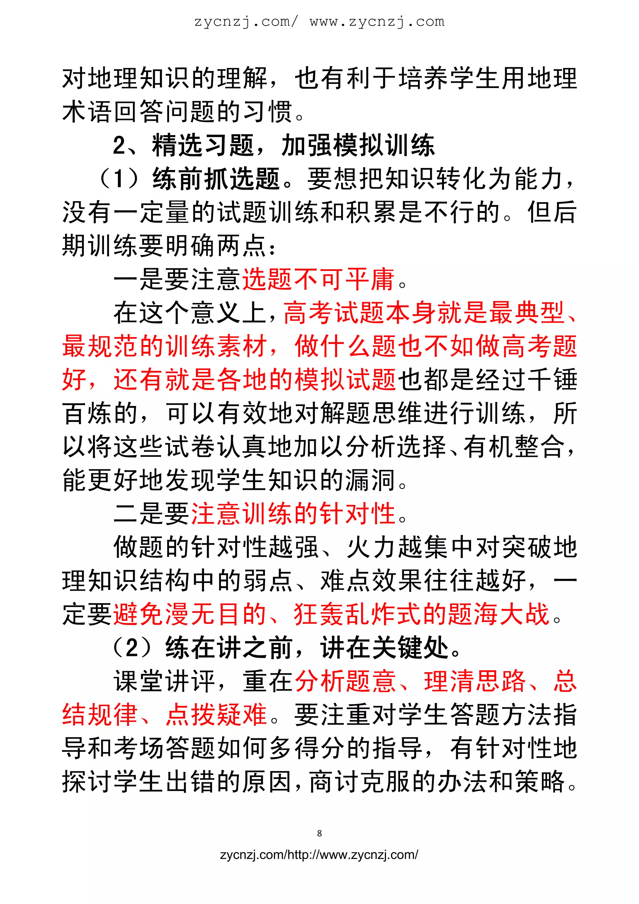 zycnzj.com/ www.zycnzj.com
                        


对地理知识的理解，也有利于培养学生用地理
术语回答问题的习惯。
   2、精选习题，加强模拟训练
 （1）练前抓选题。要想把知识转化为能力，
没有一定量的试题训练和积累是不行的。但后
期训练要明确两点：
  一是要注意选题不可平庸。
  在这个意义上， 高考试题本身就是最典型、
最规范的训练素材，做什么题也不如做高考题
好，还有就是各地的模拟试题也都是经过千锤
百炼的，可以有效地对解题思维进行训练，所
以将这些试卷认真地加以分析选择、 有机整合，
能更好地发现学生知识的漏洞。
  二是要注意训练的针对性。
  做题的针对性越强、火力越集中对突破地
理知识结构中的弱点、难点效果往往越好，一
定要避免漫无目的、狂轰乱炸式的题海大战。
  （2）练在讲之前，讲在关键处。
  课堂讲评，重在分析题意、理清思路、总
结规律、点拨疑难。要注重对学生答题方法指
导和考场答题如何多得分的指导，有针对性地
探讨学生出错的原因， 商讨克服的办法和策略。
                       8 
 
       zycnzj.com/http://www.zycnzj.com/
 