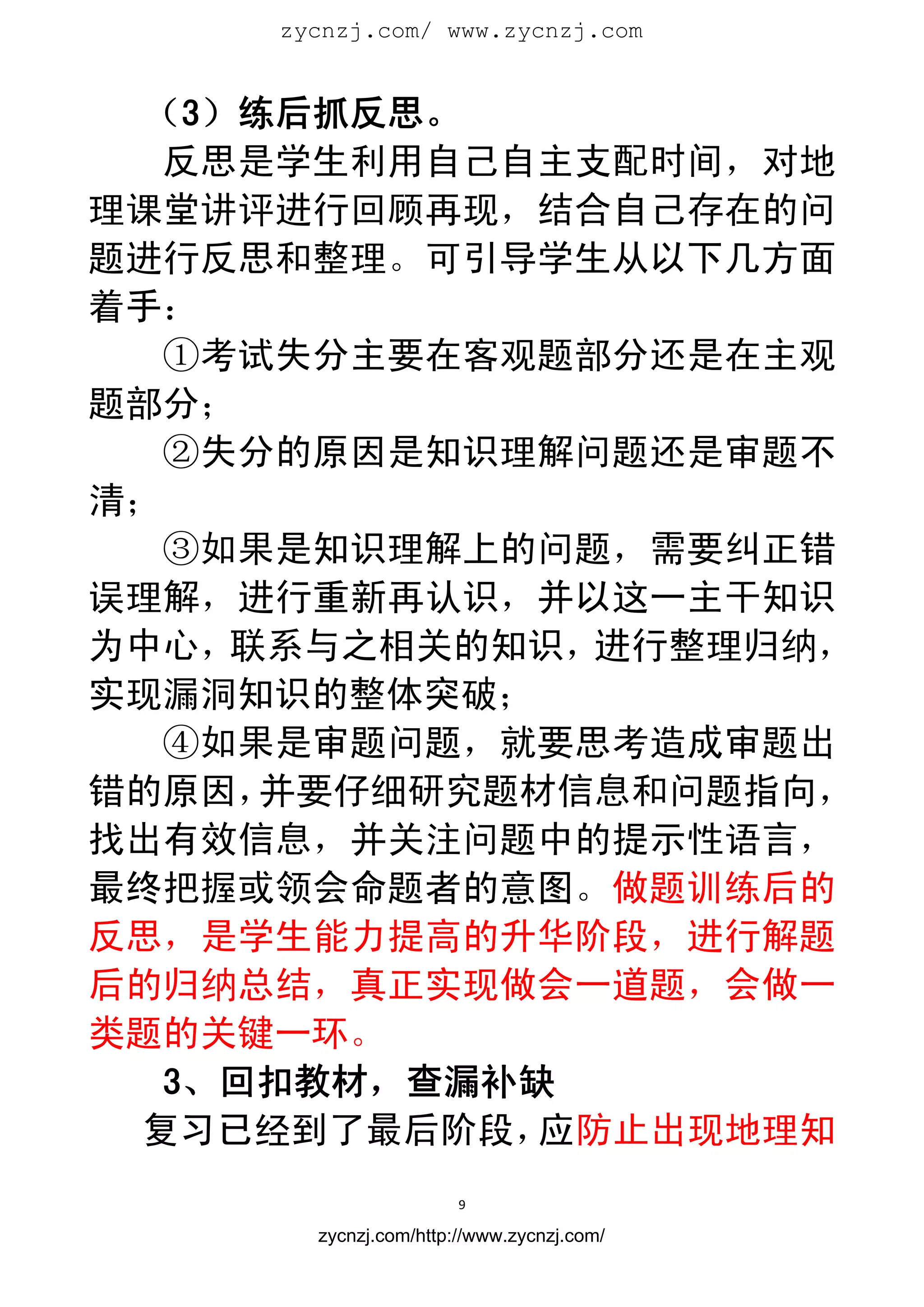 zycnzj.com/ www.zycnzj.com
                        


   （3）练后抓反思。
    反思是学生利用自己自主支配时间，对地
理课堂讲评进行回顾再现，结合自己存在的问
题进行反思和整理。可引导学生从以下几方面
着手：
    ①考试失分主要在客观题部分还是在主观
题部分；
    ②失分的原因是知识理解问题还是审题不
清；
    ③如果是知识理解上的问题，需要纠正错
误理解，进行重新再认识，并以这一主干知识
为中心，  联系与之相关的知识，进行整理归纳，
实现漏洞知识的整体突破；
    ④如果是审题问题，就要思考造成审题出
错的原因，  并要仔细研究题材信息和问题指向，
找出有效信息，并关注问题中的提示性语言，
最终把握或领会命题者的意图。做题训练后的
反思，是学生能力提高的升华阶段，进行解题
后的归纳总结，真正实现做会一道题，会做一
类题的关键一环。
    3、回扣教材，查漏补缺
   复习已经到了最后阶段， 应防止出现地理知
                       9 
 
       zycnzj.com/http://www.zycnzj.com/
 