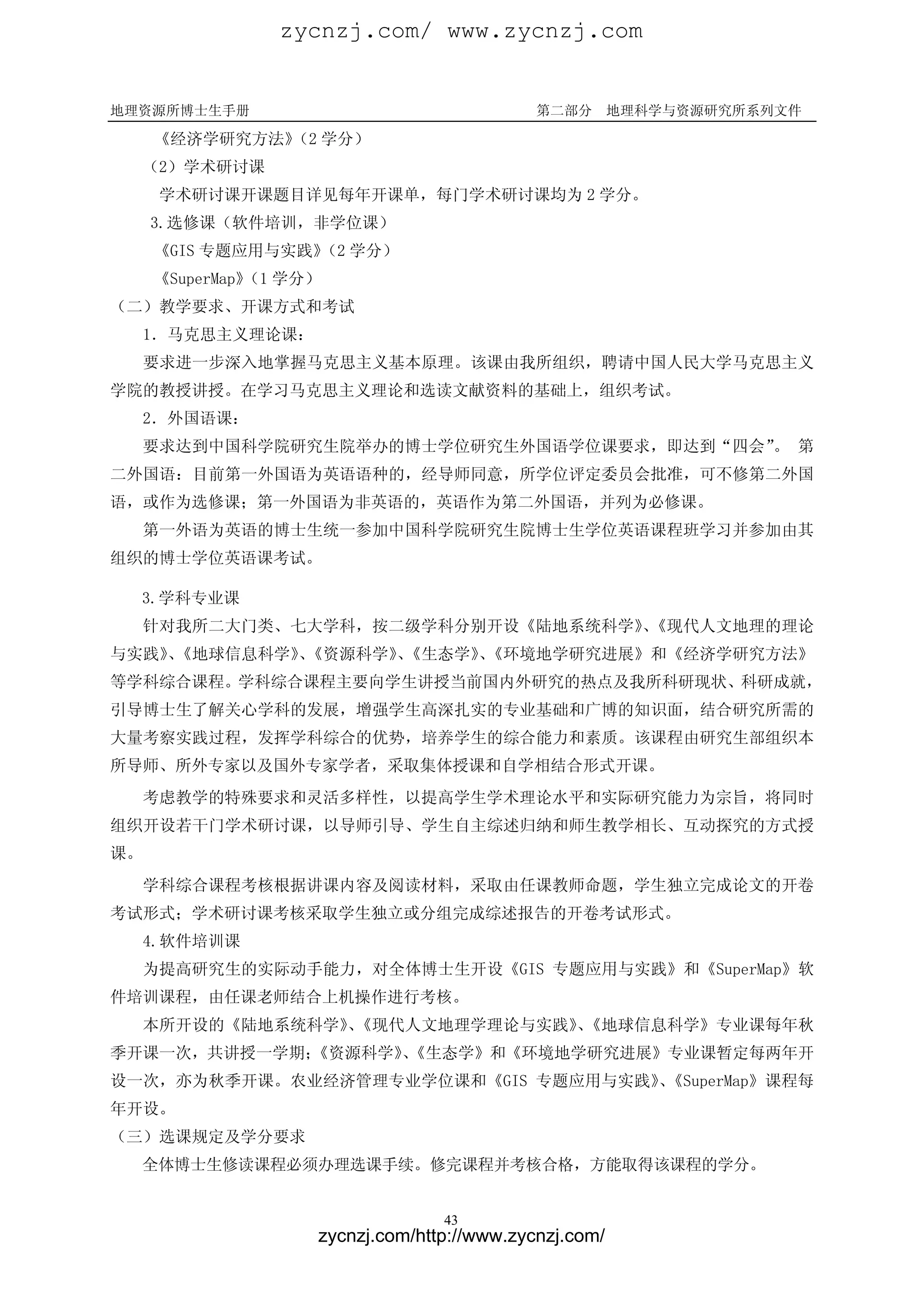 zycnzj.com/ www.zycnzj.com


地理资源所博士生手册                                 第二部分       地理科学与资源研究所系列文件

     《经济学研究方法》 学分）
              （2
  （2）学术研讨课
     学术研讨课开课题目详见每年开课单，每门学术研讨课均为 2 学分。
     3.选修课（软件培训，非学位课）
     《GIS 专题应用与实践》 学分）
                  （2
     《SuperMap》 学分）
              （1
（二）教学要求、开课方式和考试
  1．马克思主义理论课：
     要求进一步深入地掌握马克思主义基本原理。该课由我所组织，聘请中国人民大学马克思主义
学院的教授讲授。在学习马克思主义理论和选读文献资料的基础上，组织考试。
  2．外国语课：
  要求达到中国科学院研究生院举办的博士学位研究生外国语学位课要求，即达到“四会” 第
                                         。
二外国语：目前第一外国语为英语语种的，经导师同意，所学位评定委员会批准，可不修第二外国
语，或作为选修课；第一外国语为非英语的，英语作为第二外国语，并列为必修课。
  第一外语为英语的博士生统一参加中国科学院研究生院博士生学位英语课程班学习并参加由其
组织的博士学位英语课考试。

  3.学科专业课
  针对我所二大门类、七大学科，按二级学科分别开设《陆地系统科学》《现代人文地理的理论
                                、
与实践》《地球信息科学》《资源科学》《生态学》《环境地学研究进展》和《经济学研究方法》
   、        、     、    、
等学科综合课程。学科综合课程主要向学生讲授当前国内外研究的热点及我所科研现状、科研成就，
引导博士生了解关心学科的发展，增强学生高深扎实的专业基础和广博的知识面，结合研究所需的
大量考察实践过程，发挥学科综合的优势，培养学生的综合能力和素质。该课程由研究生部组织本
所导师、所外专家以及国外专家学者，采取集体授课和自学相结合形式开课。
  考虑教学的特殊要求和灵活多样性，以提高学生学术理论水平和实际研究能力为宗旨，将同时
组织开设若干门学术研讨课，以导师引导、学生自主综述归纳和师生教学相长、互动探究的方式授
课。
  学科综合课程考核根据讲课内容及阅读材料，采取由任课教师命题，学生独立完成论文的开卷
考试形式；学术研讨课考核采取学生独立或分组完成综述报告的开卷考试形式。
  4.软件培训课
  为提高研究生的实际动手能力，对全体博士生开设《GIS 专题应用与实践》和《SuperMap》软
件培训课程，由任课老师结合上机操作进行考核。
  本所开设的《陆地系统科学》《现代人文地理学理论与实践》《地球信息科学》专业课每年秋
               、             、
季开课一次，共讲授一学期；
            《资源科学》《生态学》和《环境地学研究进展》专业课暂定每两年开
                  、
设一次，亦为秋季开课。农业经济管理专业学位课和《GIS 专题应用与实践》《SuperMap》课程每
                                    、
年开设。
（三）选课规定及学分要求
  全体博士生修读课程必须办理选课手续。修完课程并考核合格，方能取得该课程的学分。


                                43
                  zycnzj.com/http://www.zycnzj.com/
 