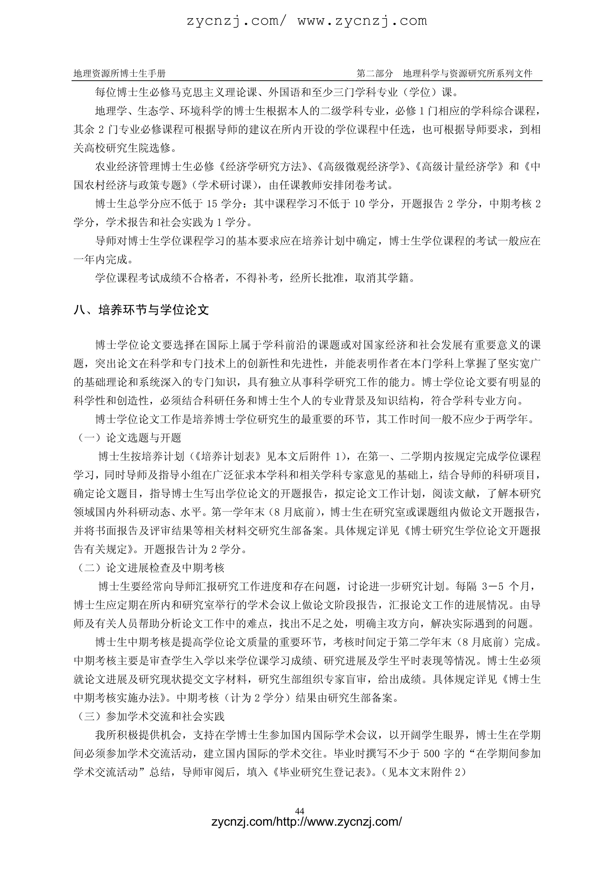 zycnzj.com/ www.zycnzj.com


地理资源所博士生手册                              第二部分       地理科学与资源研究所系列文件

  每位博士生必修马克思主义理论课、外国语和至少三门学科专业（学位）课。
  地理学、生态学、环境科学的博士生根据本人的二级学科专业，必修 1 门相应的学科综合课程，
其余 2 门专业必修课程可根据导师的建议在所内开设的学位课程中任选，也可根据导师要求，到相
关高校研究生院选修。
  农业经济管理博士生必修《经济学研究方法》《高级微观经济学》《高级计量经济学》和《中
                      、        、
国农村经济与政策专题》
          （学术研讨课），由任课教师安排闭卷考试。
  博士生总学分应不低于 15 学分：其中课程学习不低于 10 学分，开题报告 2 学分，中期考核 2
学分，学术报告和社会实践为 1 学分。
  导师对博士生学位课程学习的基本要求应在培养计划中确定，博士生学位课程的考试一般应在
一年内完成。
  学位课程考试成绩不合格者，不得补考，经所长批准，取消其学籍。

八、培养环节与学位论文

  博士学位论文要选择在国际上属于学科前沿的课题或对国家经济和社会发展有重要意义的课
题，突出论文在科学和专门技术上的创新性和先进性，并能表明作者在本门学科上掌握了坚实宽广
的基础理论和系统深入的专门知识，具有独立从事科学研究工作的能力。博士学位论文要有明显的
科学性和创造性，必须结合科研任务和博士生个人的专业背景及知识结构，符合学科专业方向。
  博士学位论文工作是培养博士学位研究生的最重要的环节，其工作时间一般不应少于两学年。
（一）论文选题与开题
  博士生按培养计划（《培养计划表》见本文后附件 1），在第一、二学期内按规定完成学位课程
学习，同时导师及指导小组在广泛征求本学科和相关学科专家意见的基础上，结合导师的科研项目，
确定论文题目，指导博士生写出学位论文的开题报告，拟定论文工作计划，阅读文献，了解本研究
领域国内外科研动态、水平。第一学年末（8 月底前），博士生在研究室或课题组内做论文开题报告，
并将书面报告及评审结果等相关材料交研究生部备案。具体规定详见《博士研究生学位论文开题报
告有关规定》
     。开题报告计为 2 学分。
（二）论文进展检查及中期考核
  博士生要经常向导师汇报研究工作进度和存在问题，讨论进一步研究计划。每隔 3－5 个月，
博士生应定期在所内和研究室举行的学术会议上做论文阶段报告，汇报论文工作的进展情况。由导
师及有关人员帮助分析论文工作中的难点，找出不足之处，明确主攻方向，解决实际遇到的问题。
  博士生中期考核是提高学位论文质量的重要环节，考核时间定于第二学年末（8 月底前）完成。
中期考核主要是审查学生入学以来学位课学习成绩、研究进展及学生平时表现等情况。博士生必须
就论文进展及研究现状提交文字材料，研究生部组织专家盲审，给出成绩。具体规定详见《博士生
中期考核实施办法》。中期考核（计为 2 学分）结果由研究生部备案。
（三）参加学术交流和社会实践
  我所积极提供机会，支持在学博士生参加国内国际学术会议，以开阔学生眼界，博士生在学期
间必须参加学术交流活动，建立国内国际的学术交往。毕业时撰写不少于 500 字的“在学期间参加
学术交流活动”总结，导师审阅后，填入《毕业研究生登记表》（见本文末附件 2）
                            。


                             44
               zycnzj.com/http://www.zycnzj.com/
 