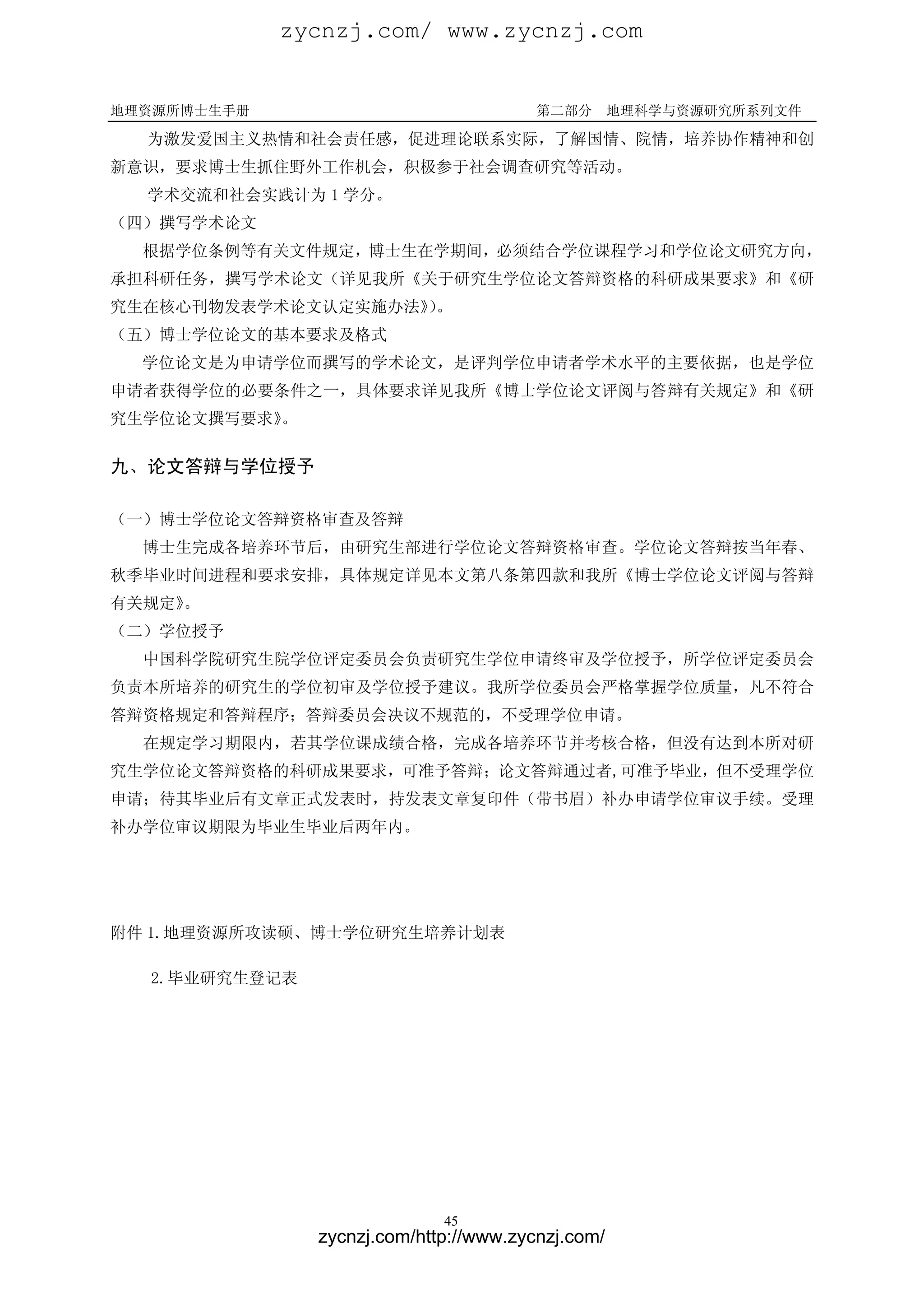 zycnzj.com/ www.zycnzj.com


地理资源所博士生手册                              第二部分       地理科学与资源研究所系列文件

  为激发爱国主义热情和社会责任感，促进理论联系实际，了解国情、院情，培养协作精神和创
新意识，要求博士生抓住野外工作机会，积极参于社会调查研究等活动。
  学术交流和社会实践计为 1 学分。
（四）撰写学术论文
  根据学位条例等有关文件规定，博士生在学期间，必须结合学位课程学习和学位论文研究方向，
承担科研任务，撰写学术论文（详见我所《关于研究生学位论文答辩资格的科研成果要求》和《研
究生在核心刊物发表学术论文认定实施办法》。
                    ）
（五）博士学位论文的基本要求及格式
  学位论文是为申请学位而撰写的学术论文，是评判学位申请者学术水平的主要依据，也是学位
申请者获得学位的必要条件之一，具体要求详见我所《博士学位论文评阅与答辩有关规定》和《研
究生学位论文撰写要求》
          。

九、论文答辩与学位授予

（一）博士学位论文答辩资格审查及答辩
  博士生完成各培养环节后，由研究生部进行学位论文答辩资格审查。学位论文答辩按当年春、
秋季毕业时间进程和要求安排，具体规定详见本文第八条第四款和我所《博士学位论文评阅与答辩
有关规定》。
（二）学位授予
  中国科学院研究生院学位评定委员会负责研究生学位申请终审及学位授予，所学位评定委员会
负责本所培养的研究生的学位初审及学位授予建议。我所学位委员会严格掌握学位质量，凡不符合
答辩资格规定和答辩程序；答辩委员会决议不规范的，不受理学位申请。
  在规定学习期限内，若其学位课成绩合格，完成各培养环节并考核合格，但没有达到本所对研
究生学位论文答辩资格的科研成果要求，可准予答辩；论文答辩通过者,可准予毕业，但不受理学位
申请；待其毕业后有文章正式发表时，持发表文章复印件（带书眉）补办申请学位审议手续。受理
补办学位审议期限为毕业生毕业后两年内。




附件 1.地理资源所攻读硕、博士学位研究生培养计划表

  2.毕业研究生登记表




                             45
               zycnzj.com/http://www.zycnzj.com/
 