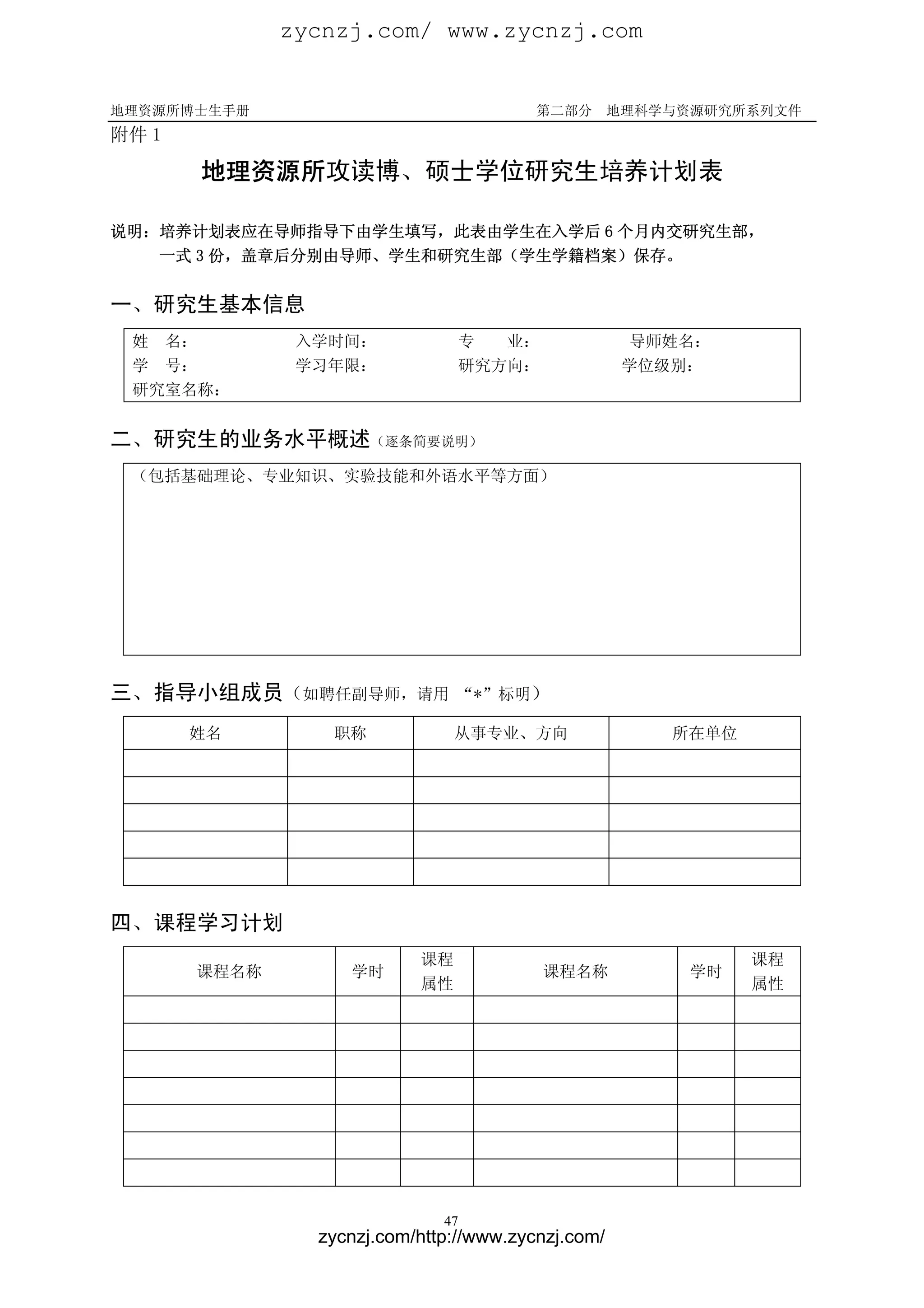 zycnzj.com/ www.zycnzj.com


地理资源所博士生手册                               第二部分       地理科学与资源研究所系列文件
附件 1

       地理资源所攻读博、硕士学位研究生培养计划表

说明：培养计划表应在导师指导下由学生填写，此表由学生在入学后 6 个月内交研究生部，
   一式 3 份，盖章后分别由导师、学生和研究生部（学生学籍档案）保存。


一、研究生基本信息
 姓 名：          入学时间：               专  业：             导师姓名：
 学 号：          学习年限：               研究方向：             学位级别：
 研究室名称：


二、研究生的业务水平概述（逐条简要说明）
 （包括基础理论、专业知识、实验技能和外语水平等方面）




三、指导小组成员（如聘任副导师，请用              “*”标明）

       姓名        职称             从事专业、方向                 所在单位




四、课程学习计划
                           课程                                  课程
       课程名称        学时                      课程名称          学时
                           属性                                  属性




                              47
                zycnzj.com/http://www.zycnzj.com/
 