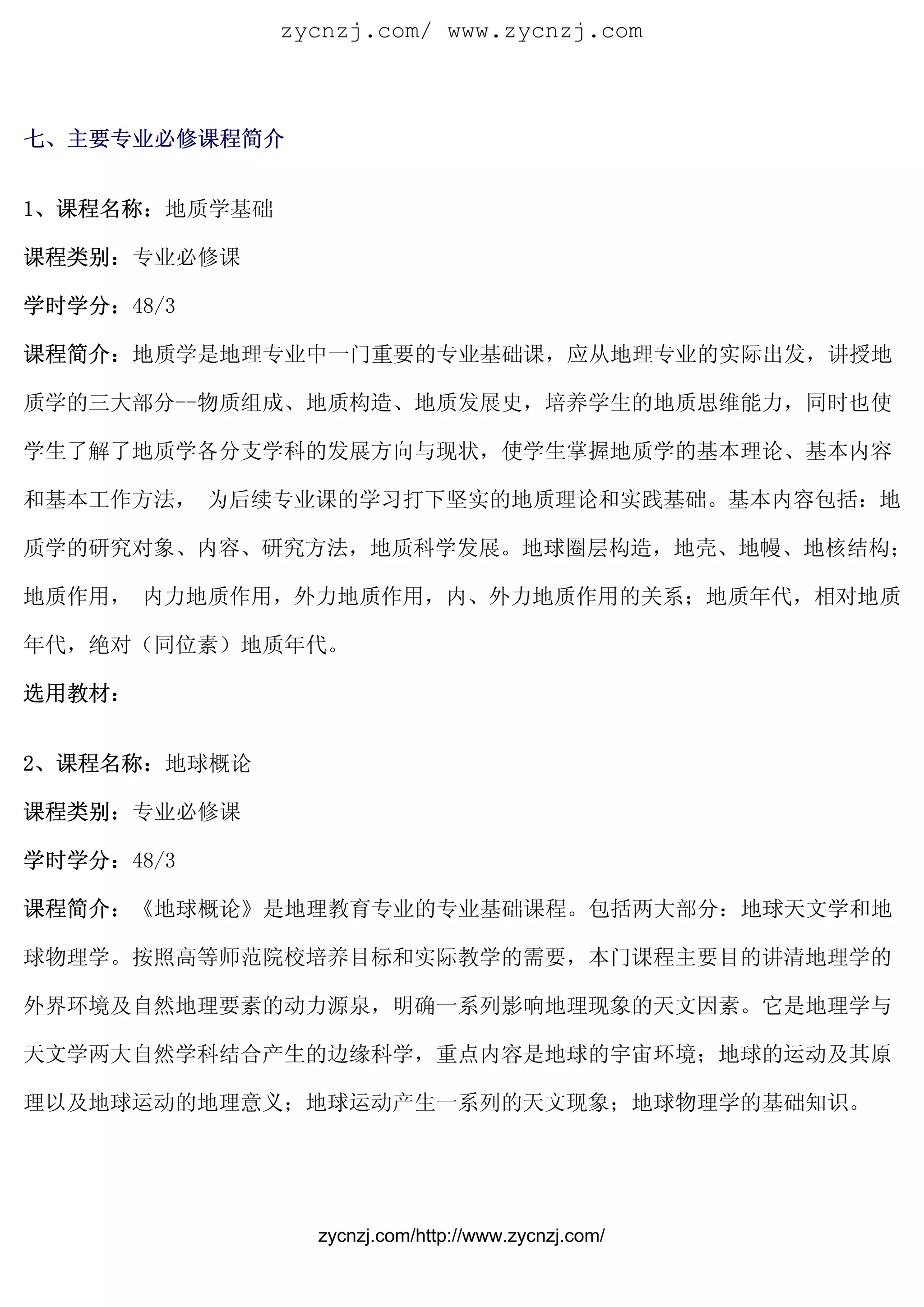 zycnzj.com/ www.zycnzj.com



七、主要专业必修课程简介


1、课程名称：地质学基础

课程类别：专业必修课

学时学分：48/3

课程简介：地质学是地理专业中一门重要的专业基础课，应从地理专业的实际出发，讲授地

质学的三大部分--物质组成、地质构造、地质发展史，培养学生的地质思维能力，同时也使

学生了解了地质学各分支学科的发展方向与现状，使学生掌握地质学的基本理论、基本内容

和基本工作方法， 为后续专业课的学习打下坚实的地质理论和实践基础。基本内容包括：地

质学的研究对象、内容、研究方法，地质科学发展。地球圈层构造，地壳、地幔、地核结构；

地质作用， 内力地质作用，外力地质作用，内、外力地质作用的关系；地质年代，相对地质

年代，绝对（同位素）地质年代。

选用教材：


2、课程名称：地球概论

课程类别：专业必修课

学时学分：48/3

课程简介：《地球概论》是地理教育专业的专业基础课程。包括两大部分：地球天文学和地

球物理学。按照高等师范院校培养目标和实际教学的需要，本门课程主要目的讲清地理学的

外界环境及自然地理要素的动力源泉，明确一系列影响地理现象的天文因素。它是地理学与

天文学两大自然学科结合产生的边缘科学，重点内容是地球的宇宙环境；地球的运动及其原

理以及地球运动的地理意义；地球运动产生一系列的天文现象；地球物理学的基础知识。




                 zycnzj.com/http://www.zycnzj.com/
 