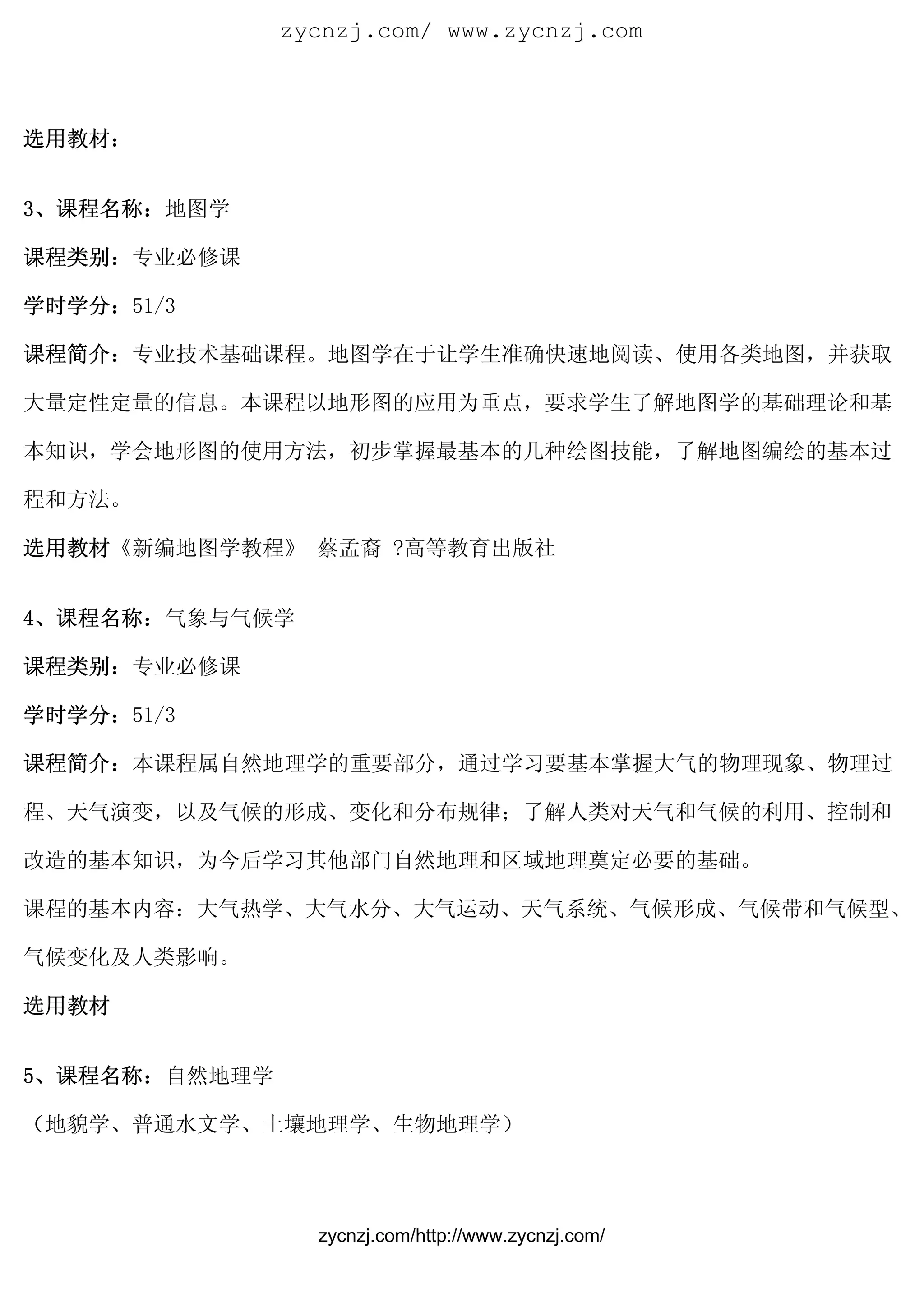 zycnzj.com/ www.zycnzj.com



选用教材：


3、课程名称：地图学

课程类别：专业必修课

学时学分：51/3

课程简介：专业技术基础课程。地图学在于让学生准确快速地阅读、使用各类地图，并获取

大量定性定量的信息。本课程以地形图的应用为重点，要求学生了解地图学的基础理论和基

本知识，学会地形图的使用方法，初步掌握最基本的几种绘图技能，了解地图编绘的基本过

程和方法。

选用教材《新编地图学教程》 蔡孟裔 ?高等教育出版社


4、课程名称：气象与气候学

课程类别：专业必修课

学时学分：51/3

课程简介：本课程属自然地理学的重要部分，通过学习要基本掌握大气的物理现象、物理过

程、天气演变，以及气候的形成、变化和分布规律；了解人类对天气和气候的利用、控制和

改造的基本知识，为今后学习其他部门自然地理和区域地理奠定必要的基础。

课程的基本内容：大气热学、大气水分、大气运动、天气系统、气候形成、气候带和气候型、

气候变化及人类影响。

选用教材


5、课程名称：自然地理学

（地貌学、普通水文学、土壤地理学、生物地理学）




                 zycnzj.com/http://www.zycnzj.com/
 