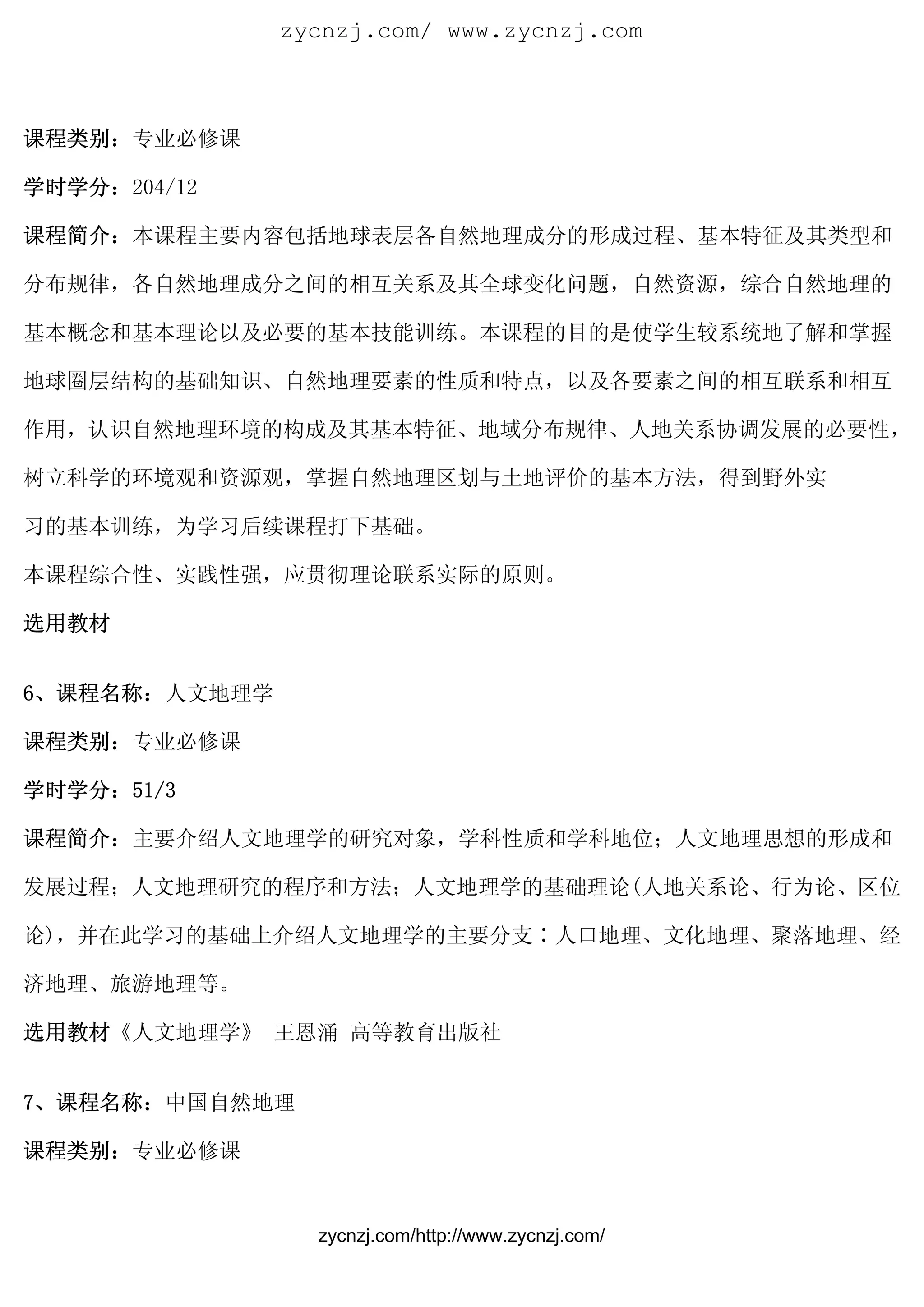 zycnzj.com/ www.zycnzj.com



课程类别：专业必修课

学时学分：204/12

课程简介：本课程主要内容包括地球表层各自然地理成分的形成过程、基本特征及其类型和

分布规律，各自然地理成分之间的相互关系及其全球变化问题，自然资源，综合自然地理的

基本概念和基本理论以及必要的基本技能训练。本课程的目的是使学生较系统地了解和掌握

地球圈层结构的基础知识、自然地理要素的性质和特点，以及各要素之间的相互联系和相互

作用，认识自然地理环境的构成及其基本特征、地域分布规律、人地关系协调发展的必要性，

树立科学的环境观和资源观，掌握自然地理区划与土地评价的基本方法，得到野外实

习的基本训练，为学习后续课程打下基础。　

本课程综合性、实践性强，应贯彻理论联系实际的原则。

选用教材


6、课程名称：人文地理学

课程类别：专业必修课

学时学分：51/3

课程简介：主要介绍人文地理学的研究对象，学科性质和学科地位；人文地理思想的形成和

发展过程；人文地理研究的程序和方法；人文地理学的基础理论(人地关系论、行为论、区位

论)，并在此学习的基础上介绍人文地理学的主要分支∶人口地理、文化地理、聚落地理、经

济地理、旅游地理等。

选用教材《人文地理学》 王恩涌 高等教育出版社


7、课程名称：中国自然地理

课程类别：专业必修课


                 zycnzj.com/http://www.zycnzj.com/
 