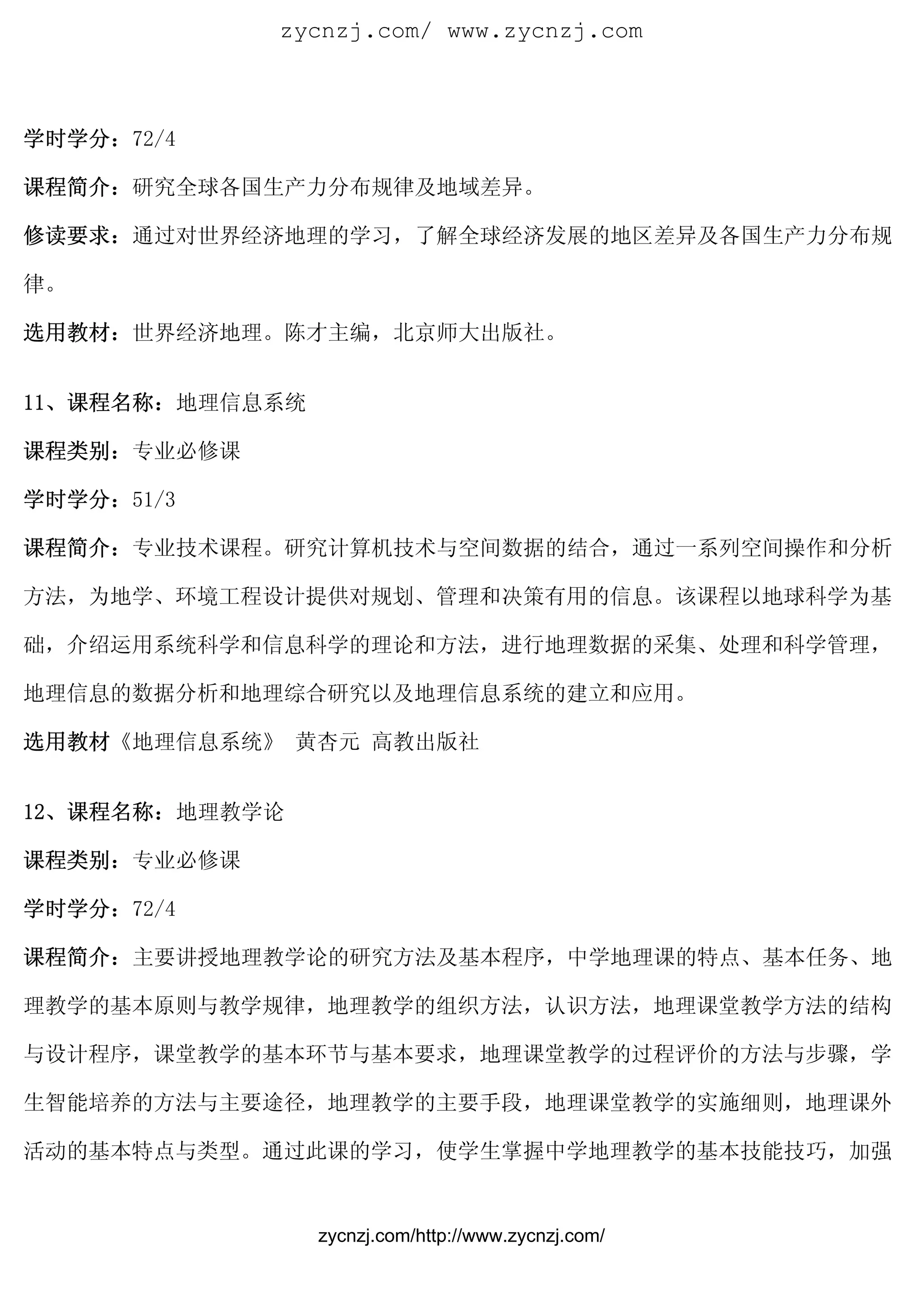 zycnzj.com/ www.zycnzj.com



学时学分：72/4

课程简介：研究全球各国生产力分布规律及地域差异。

修读要求：通过对世界经济地理的学习，了解全球经济发展的地区差异及各国生产力分布规

律。

选用教材：世界经济地理。陈才主编，北京师大出版社。


11、课程名称：地理信息系统

课程类别：专业必修课

学时学分：51/3

课程简介：专业技术课程。研究计算机技术与空间数据的结合，通过一系列空间操作和分析

方法，为地学、环境工程设计提供对规划、管理和决策有用的信息。该课程以地球科学为基

础，介绍运用系统科学和信息科学的理论和方法，进行地理数据的采集、处理和科学管理，

地理信息的数据分析和地理综合研究以及地理信息系统的建立和应用。

选用教材《地理信息系统》 黄杏元 高教出版社


12、课程名称：地理教学论

课程类别：专业必修课

学时学分：72/4

课程简介：主要讲授地理教学论的研究方法及基本程序，中学地理课的特点、基本任务、地

理教学的基本原则与教学规律，地理教学的组织方法，认识方法，地理课堂教学方法的结构

与设计程序，课堂教学的基本环节与基本要求，地理课堂教学的过程评价的方法与步骤，学

生智能培养的方法与主要途径，地理教学的主要手段，地理课堂教学的实施细则，地理课外

活动的基本特点与类型。通过此课的学习，使学生掌握中学地理教学的基本技能技巧，加强


                 zycnzj.com/http://www.zycnzj.com/
 
