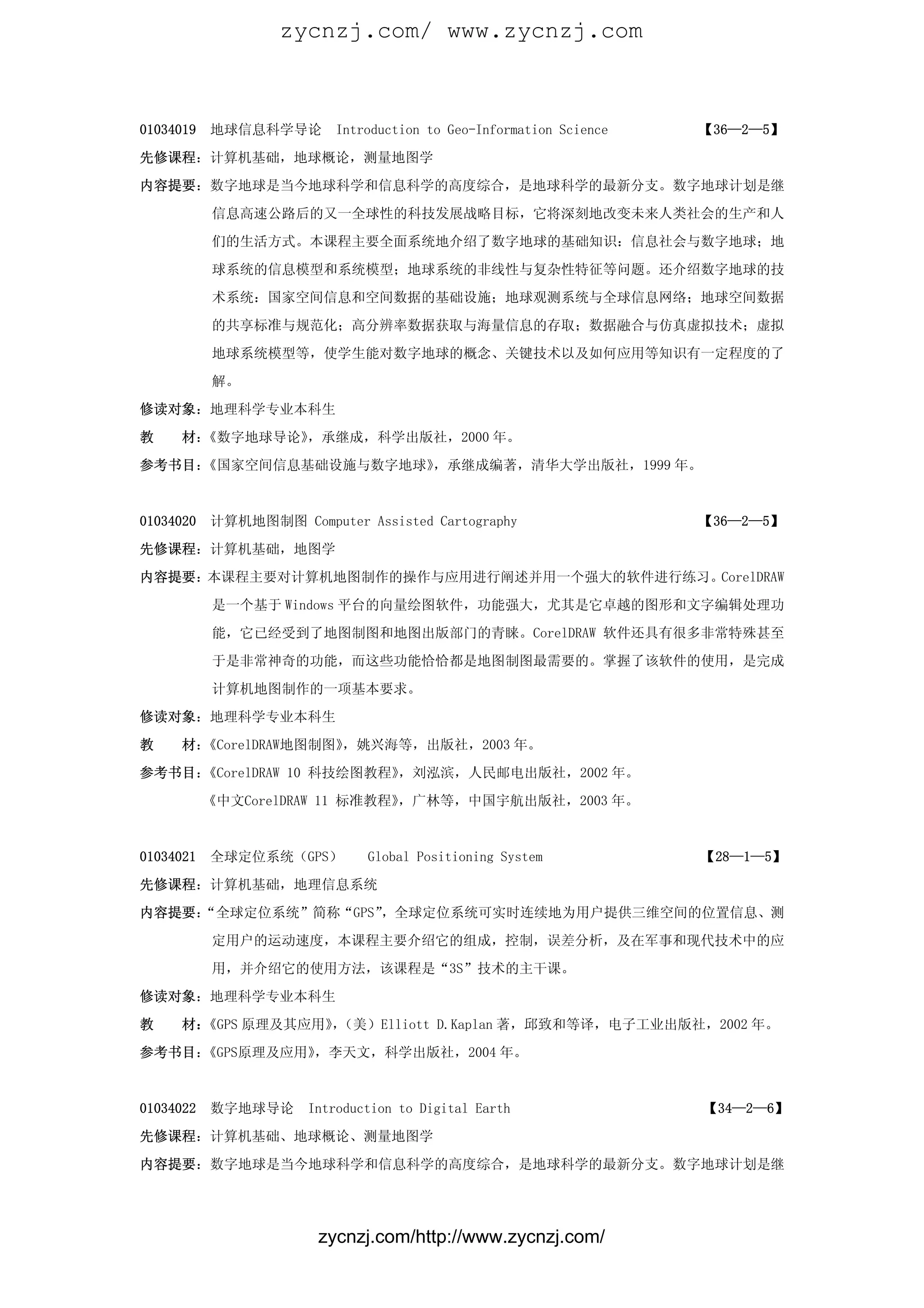 zycnzj.com/ www.zycnzj.com



01034019   地球信息科学导论       Introduction to Geo-Information Science   【36—2—5】

先修课程：计算机基础，地球概论，测量地图学

内容提要：数字地球是当今地球科学和信息科学的高度综合，是地球科学的最新分支。数字地球计划是继

           信息高速公路后的又一全球性的科技发展战略目标，它将深刻地改变未来人类社会的生产和人

           们的生活方式。本课程主要全面系统地介绍了数字地球的基础知识：信息社会与数字地球；地

           球系统的信息模型和系统模型；地球系统的非线性与复杂性特征等问题。还介绍数字地球的技

           术系统：国家空间信息和空间数据的基础设施；地球观测系统与全球信息网络；地球空间数据

           的共享标准与规范化；高分辨率数据获取与海量信息的存取；数据融合与仿真虚拟技术；虚拟

           地球系统模型等，使学生能对数字地球的概念、关键技术以及如何应用等知识有一定程度的了

           解。

修读对象：地理科学专业本科生

教    材：《数字地球导论》，承继成，科学出版社，2000 年。

参考书目：《国家空间信息基础设施与数字地球》，承继成编著，清华大学出版社，1999 年。


01034020   计算机地图制图 Computer Assisted Cartography                    【36—2—5】

先修课程：计算机基础，地图学

内容提要：本课程主要对计算机地图制作的操作与应用进行阐述并用一个强大的软件进行练习。CorelDRAW

           是一个基于 Windows 平台的向量绘图软件，功能强大，尤其是它卓越的图形和文字编辑处理功

           能，它已经受到了地图制图和地图出版部门的青睐。CorelDRAW 软件还具有很多非常特殊甚至

           于是非常神奇的功能，而这些功能恰恰都是地图制图最需要的。掌握了该软件的使用，是完成

           计算机地图制作的一项基本要求。

修读对象：地理科学专业本科生

教    材：《CorelDRAW地图制图》，姚兴海等，出版社，2003 年。

参考书目：《CorelDRAW 10 科技绘图教程》，刘泓滨，人民邮电出版社，2002 年。

           《中文CorelDRAW 11 标准教程》，广林等，中国宇航出版社，2003 年。



01034021   全球定位系统（GPS）        Global Positioning System             【28—1—5】

先修课程：计算机基础，地理信息系统

内容提要：
    “全球定位系统”简称“GPS”，全球定位系统可实时连续地为用户提供三维空间的位置信息、测

           定用户的运动速度，本课程主要介绍它的组成，控制，误差分析，及在军事和现代技术中的应

           用，并介绍它的使用方法，该课程是“3S”技术的主干课。

修读对象：地理科学专业本科生

教    材：《GPS 原理及其应用》（美）Elliott D.Kaplan 著，邱致和等译，电子工业出版社，2002 年。
                   ，

参考书目：《GPS原理及应用》，李天文，科学出版社，2004 年。



01034022   数字地球导论     Introduction to Digital Earth                 【34—2—6】

先修课程：计算机基础、地球概论、测量地图学

内容提要：数字地球是当今地球科学和信息科学的高度综合，是地球科学的最新分支。数字地球计划是继




                        zycnzj.com/http://www.zycnzj.com/
 
