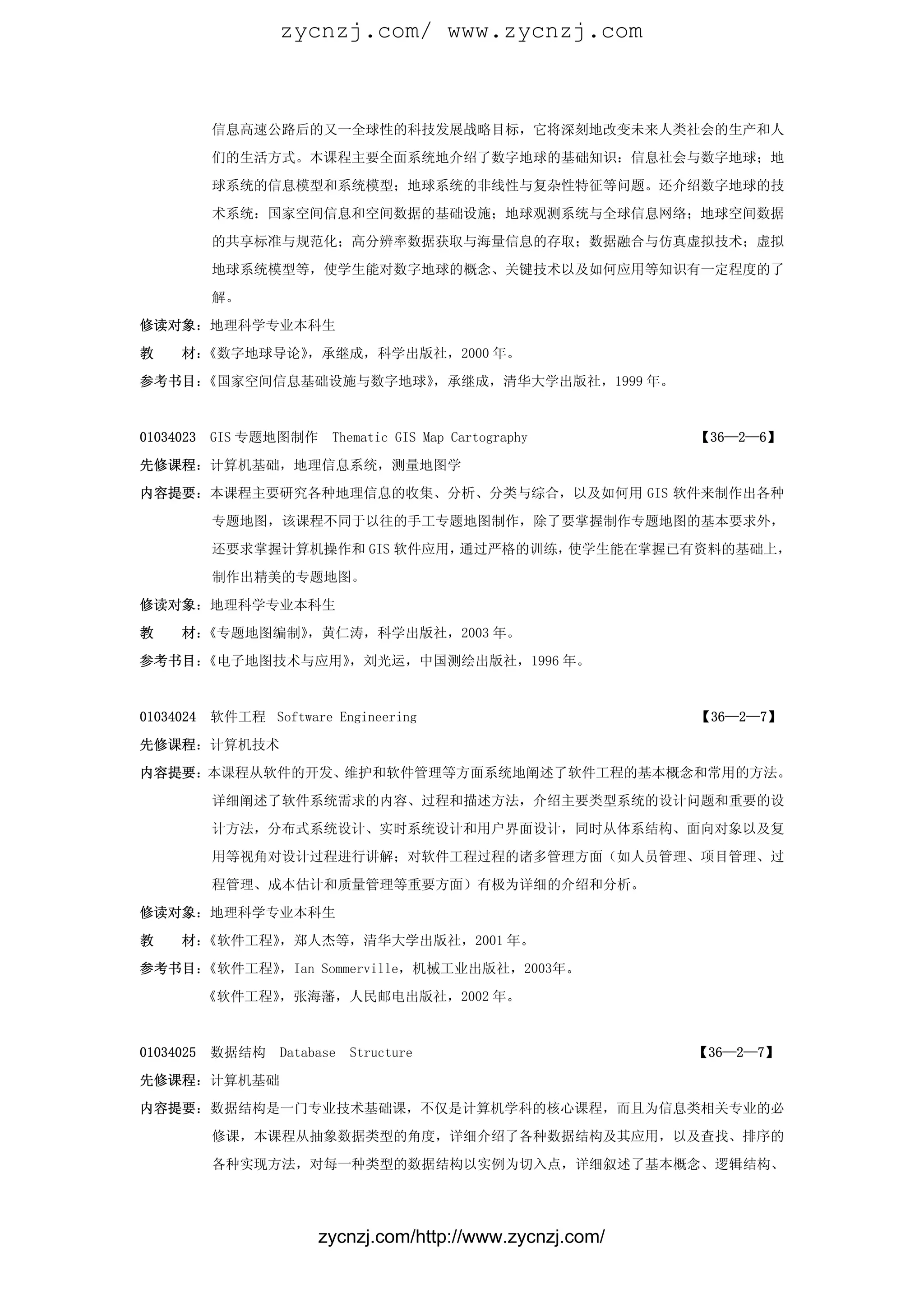 zycnzj.com/ www.zycnzj.com



           信息高速公路后的又一全球性的科技发展战略目标，它将深刻地改变未来人类社会的生产和人

           们的生活方式。本课程主要全面系统地介绍了数字地球的基础知识：信息社会与数字地球；地

           球系统的信息模型和系统模型；地球系统的非线性与复杂性特征等问题。还介绍数字地球的技

           术系统：国家空间信息和空间数据的基础设施；地球观测系统与全球信息网络；地球空间数据

           的共享标准与规范化；高分辨率数据获取与海量信息的存取；数据融合与仿真虚拟技术；虚拟

           地球系统模型等，使学生能对数字地球的概念、关键技术以及如何应用等知识有一定程度的了

           解。

修读对象：地理科学专业本科生

教    材：《数字地球导论》，承继成，科学出版社，2000 年。

参考书目：《国家空间信息基础设施与数字地球》，承继成，清华大学出版社，1999 年。


01034023   GIS 专题地图制作     Thematic GIS Map Cartography      【36—2—6】

先修课程：计算机基础，地理信息系统，测量地图学

内容提要：本课程主要研究各种地理信息的收集、分析、分类与综合，以及如何用 GIS 软件来制作出各种

           专题地图，该课程不同于以往的手工专题地图制作，除了要掌握制作专题地图的基本要求外，

           还要求掌握计算机操作和 GIS 软件应用，通过严格的训练，使学生能在掌握已有资料的基础上，

           制作出精美的专题地图。

修读对象：地理科学专业本科生

教    材：《专题地图编制》，黄仁涛，科学出版社，2003 年。

参考书目：《电子地图技术与应用》，刘光运，中国测绘出版社，1996 年。



01034024   软件工程 Software Engineering                        【36—2—7】

先修课程：计算机技术

内容提要：本课程从软件的开发、维护和软件管理等方面系统地阐述了软件工程的基本概念和常用的方法。
           详细阐述了软件系统需求的内容、过程和描述方法，介绍主要类型系统的设计问题和重要的设

           计方法，分布式系统设计、实时系统设计和用户界面设计，同时从体系结构、面向对象以及复

           用等视角对设计过程进行讲解；对软件工程过程的诸多管理方面（如人员管理、项目管理、过

           程管理、成本估计和质量管理等重要方面）有极为详细的介绍和分析。

修读对象：地理科学专业本科生

教    材：《软件工程》，郑人杰等，清华大学出版社，2001 年。

参考书目：《软件工程》，Ian Sommerville，机械工业出版社，2003年。

           《软件工程》，张海藩，人民邮电出版社，2002 年。



01034025   数据结构    Database   Structure                     【36—2—7】

先修课程：计算机基础

内容提要：数据结构是一门专业技术基础课，不仅是计算机学科的核心课程，而且为信息类相关专业的必

           修课，本课程从抽象数据类型的角度，详细介绍了各种数据结构及其应用，以及查找、排序的

           各种实现方法，对每一种类型的数据结构以实例为切入点，详细叙述了基本概念、逻辑结构、




                        zycnzj.com/http://www.zycnzj.com/
 