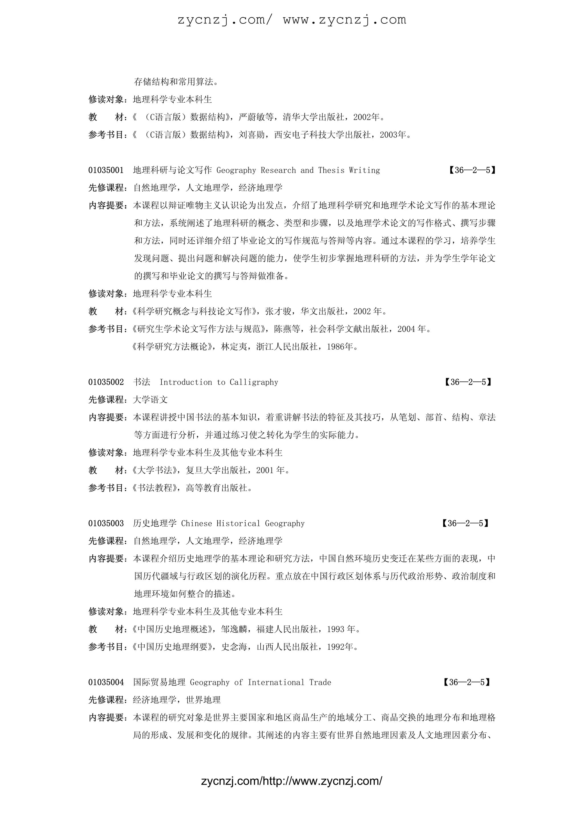 zycnzj.com/ www.zycnzj.com



           存储结构和常用算法。

修读对象：地理科学专业本科生

教    材： （C语言版）数据结构》
       《           ，严蔚敏等，清华大学出版社，2002年。
参考书目： （C语言版）数据结构》
     《           ，刘喜勋，西安电子科技大学出版社，2003年。



01035001   地理科研与论文写作 Geography Research and Thesis Writing    【36—2—5】

先修课程：自然地理学，人文地理学，经济地理学

内容提要：本课程以辩证唯物主义认识论为出发点，介绍了地理科学研究和地理学术论文写作的基本理论

           和方法，系统阐述了地理科研的概念、类型和步骤，以及地理学术论文的写作格式、撰写步骤

           和方法，同时还详细介绍了毕业论文的写作规范与答辩等内容。通过本课程的学习，培养学生

           发现问题、提出问题和解决问题的能力，使学生初步掌握地理科研的方法，并为学生学年论文

           的撰写和毕业论文的撰写与答辩做准备。

修读对象：地理科学专业本科生

教    材：《科学研究概念与科技论文写作》，张才骏，华文出版社，2002 年。

参考书目：《研究生学术论文写作方法与规范》，陈燕等，社会科学文献出版社，2004 年。

           《科学研究方法概论》，林定夷，浙江人民出版社，1986年。



01035002   书法   Introduction to Calligraphy                  【36—2—5】

先修课程：大学语文

内容提要：本课程讲授中国书法的基本知识，着重讲解书法的特征及其技巧，从笔划、部首、结构、章法

           等方面进行分析，并通过练习使之转化为学生的实际能力。

修读对象：地理科学专业本科生及其他专业本科生

教    材：《大学书法》，复旦大学出版社，2001 年。

参考书目：《书法教程》，高等教育出版社。


01035003   历史地理学 Chinese Historical Geography                【36—2—5】

先修课程：自然地理学，人文地理学，经济地理学

内容提要：本课程介绍历史地理学的基本理论和研究方法，中国自然环境历史变迁在某些方面的表现，中

           国历代疆域与行政区划的演化历程。重点放在中国行政区划体系与历代政治形势、政治制度和

           地理环境如何整合的描述。

修读对象：地理科学专业本科生及其他专业本科生

教    材：《中国历史地理概述》，邹逸麟，福建人民出版社，1993 年。

参考书目：《中国历史地理纲要》，史念海，山西人民出版社，1992年。



01035004   国际贸易地理 Geography of International Trade           【36—2—5】

先修课程：经济地理学，世界地理

内容提要：本课程的研究对象是世界主要国家和地区商品生产的地域分工、商品交换的地理分布和地理格

           局的形成、发展和变化的规律。其阐述的内容主要有世界自然地理因素及人文地理因素分布、




                         zycnzj.com/http://www.zycnzj.com/
 